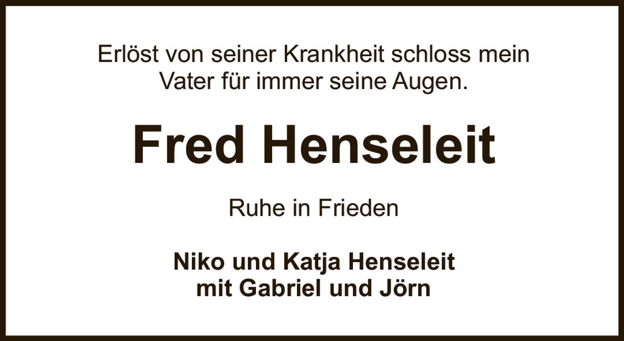 <p>Erlöst von seiner Krankheit schloss mein Vater für immer seine Augen.</p><p><strong>Fred Henseleit</strong></p><p>Ruhe in Frieden</p><p>Niko und Katja Henseleit<br>mit Gabriel und Jörn</p>