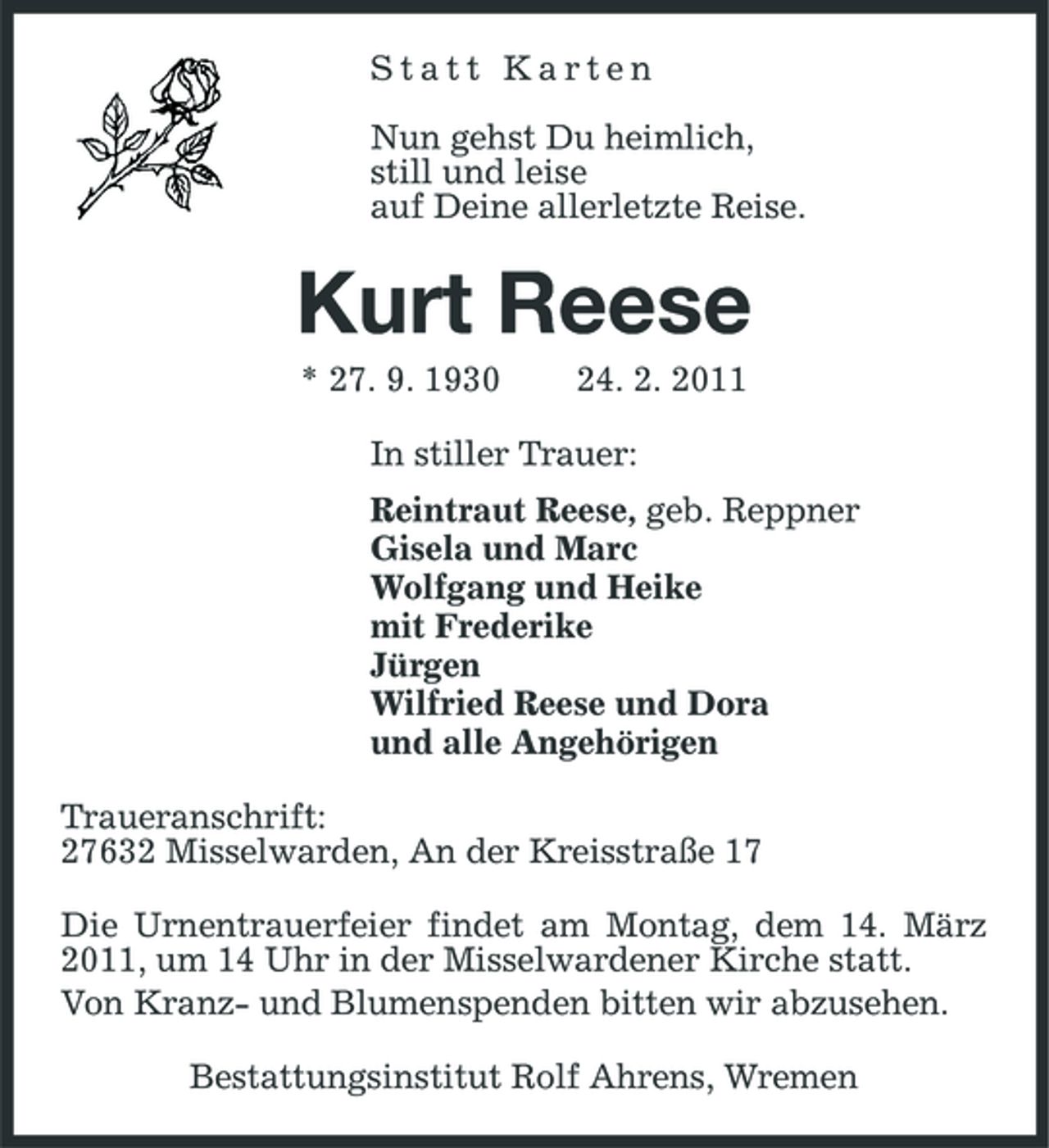 <p>Statt Karten</p><p>Nun gehst Du heimlich,<br />still und leise<br />auf Deine allerletzte Reise.<br />Kurt Reese<br />* 27. 9. 1930 24. 2. 2011<br />In stiller Trauer:<br />Reintraut Reese, geb. Reppner<br />Gisela und Marc<br />Wolfgang und Heike<br />mit Frederike<br />Jürgen<br />Wilfried Reese und Dora<br />und alle Angehörigen<br />Traueranschrift:<br />27632 Misselwarden, An der Kreisstraße 17<br />Die Urnentrauerfeier findet am Montag, dem 14. März 2011, um 14 Uhr in der Misselwardener Kirche statt.<br />Von Kranz- und Blumenspenden bitten wir abzusehen.<br />Bestattungsinstitut Rolf Ahrens, Wremen</p>