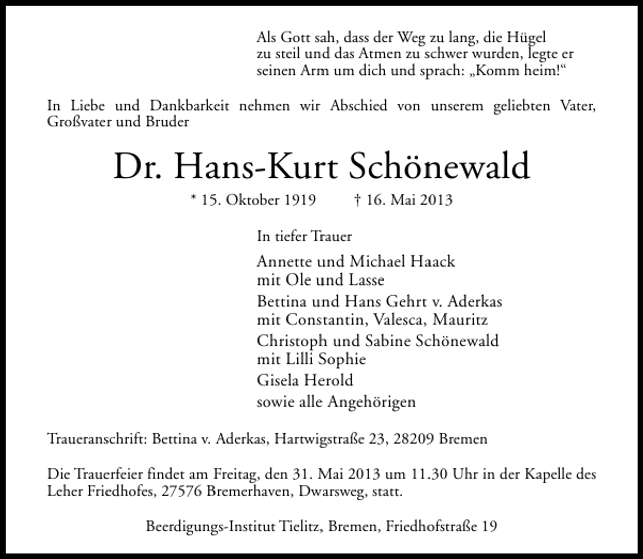 <p>Als Gott sah, dass der Weg zu lang, die Hügel<br />zu steil und das Atmen zu schwer wurden, legte er<br />seinen Arm um dich und sprach: „Komm heim!“<br />In Liebe und Dankbarkeit nehmen wir Abschied von unserem geliebten Vater,<br />Großvater und Bruder</p><p>Dr. Hans-Kurt Schönewald<br />* 15. Oktober 1919</p><p>† 16. Mai 2013</p><p>In tiefer Trauer</p><p>Annette und Michael Haack<br />mit Ole und Lasse<br />Bettina und Hans Gehrt v. Aderkas<br />mit Constantin, Valesca, Mauritz<br />Christoph und Sabine Schönewald<br />mit Lilli Sophie<br />Gisela Herold<br />sowie alle Angehörigen<br />Traueranschrift: Bettina v. Aderkas, Hartwigstraße 23, 28209 Bremen<br />Die Trauerfeier findet am Freitag, den 31. Mai 2013 um 11.30 Uhr in der Kapelle des<br />Leher Friedhofes, 27576 Bremerhaven, Dwarsweg, statt.<br />Beerdigungs-Institut Tielitz, Bremen, Friedhofstraße 19</p>