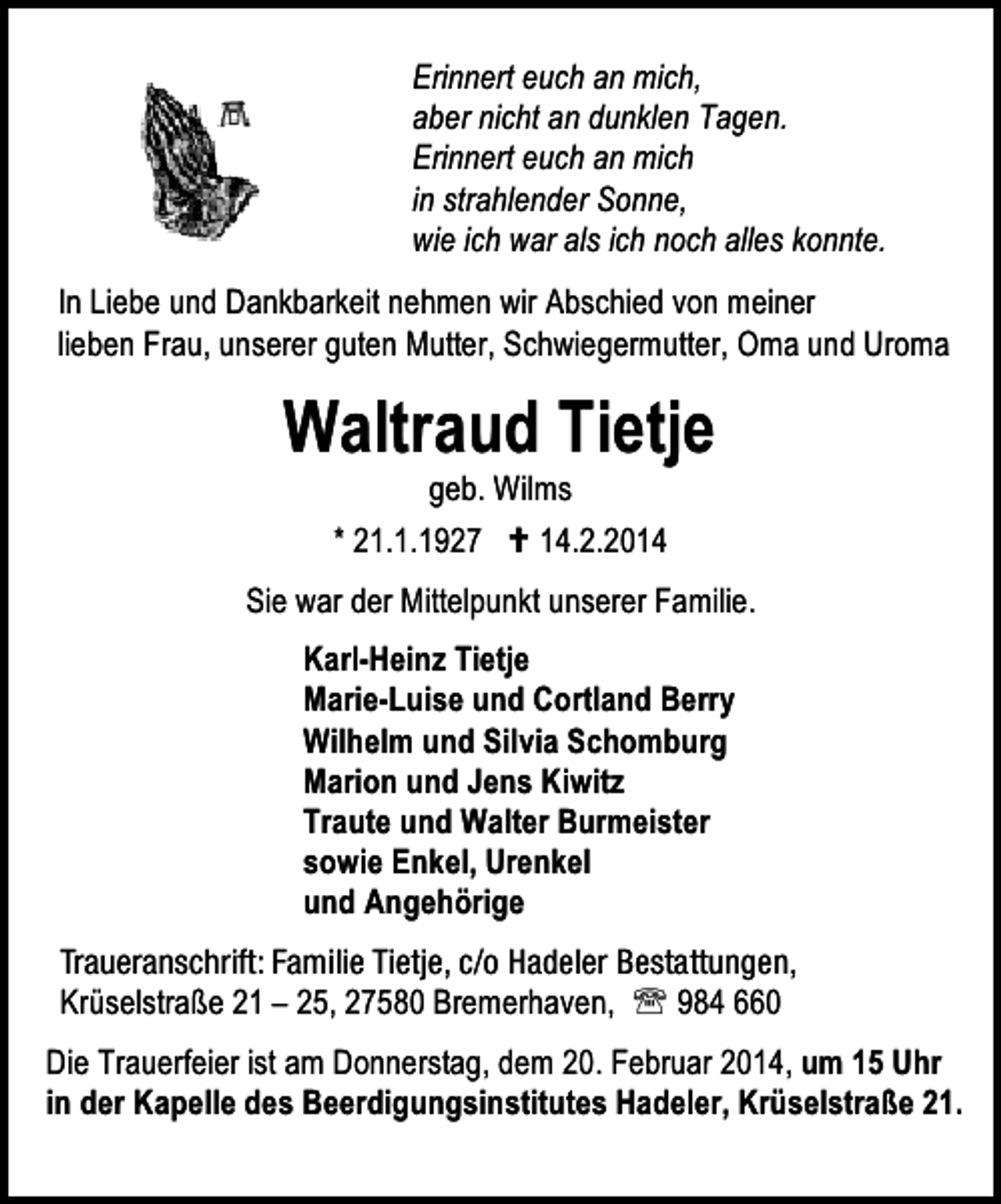 <p>Erinnert euch an mich,<br />aber nicht an dunklen Tagen.<br />Erinnert euch an mich<br />in strahlender Sonne,<br />wie ich war als ich noch alles konnte.<br />In Liebe und Dankbarkeit nehmen wir Abschied von meiner<br />lieben Frau, unserer guten Mutter, Schwiegermutter, Oma und Uroma</p>
<p>Waltraud Tietje<br />geb. Wilms<br />* 21.1.1927<br />14.2.2014</p>
<p>Sie war der Mittelpunkt unserer Familie.<br />Karl-Heinz Tietje<br />Marie-Luise und Cortland Berry<br />Wilhelm und Silvia Schomburg<br />Marion und Jens Kiwitz<br />Traute und Walter Burmeister<br />sowie Enkel, Urenkel<br />und Angehörige<br />Traueranschrift: Familie Tietje, c/o Hadeler Bestattungen,<br />Krüselstraße 21 – 25, 27580 Bremerhaven, ℡ 984 660<br />Die Trauerfeier ist am Donnerstag, dem 20. Februar 2014, um 15 Uhr<br />in der Kapelle des Beerdigungsinstitutes Hadeler, Krüselstraße 21.</p>