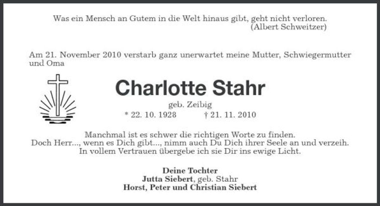 <p>Was ein Mensch an Gutem in die Welt hinaus gibt, geht nicht verloren.<br />(Albert Schweitzer)</p><p>Am 21. November 2010 verstarb ganz unerwartet meine Mutter, Schwiegermutter und Oma<br />Charlotte Stahr<br />geb. Zeibig<br />* 22. 10. 1928 † 21. 11. 2010<br />Manchmal ist es schwer die richtigen Worte zu finden.<br />Doch Herr..., wenn es Dich gibt..., nimm auch Du Dich ihrer Seele an und verzeih.<br />In vollem Vertrauen übergebe ich sie Dir ins ewige Licht.<br />Deine Tochter<br />Jutta Siebert, geb. Stahr<br />Horst, Peter und Christian Siebert</p>