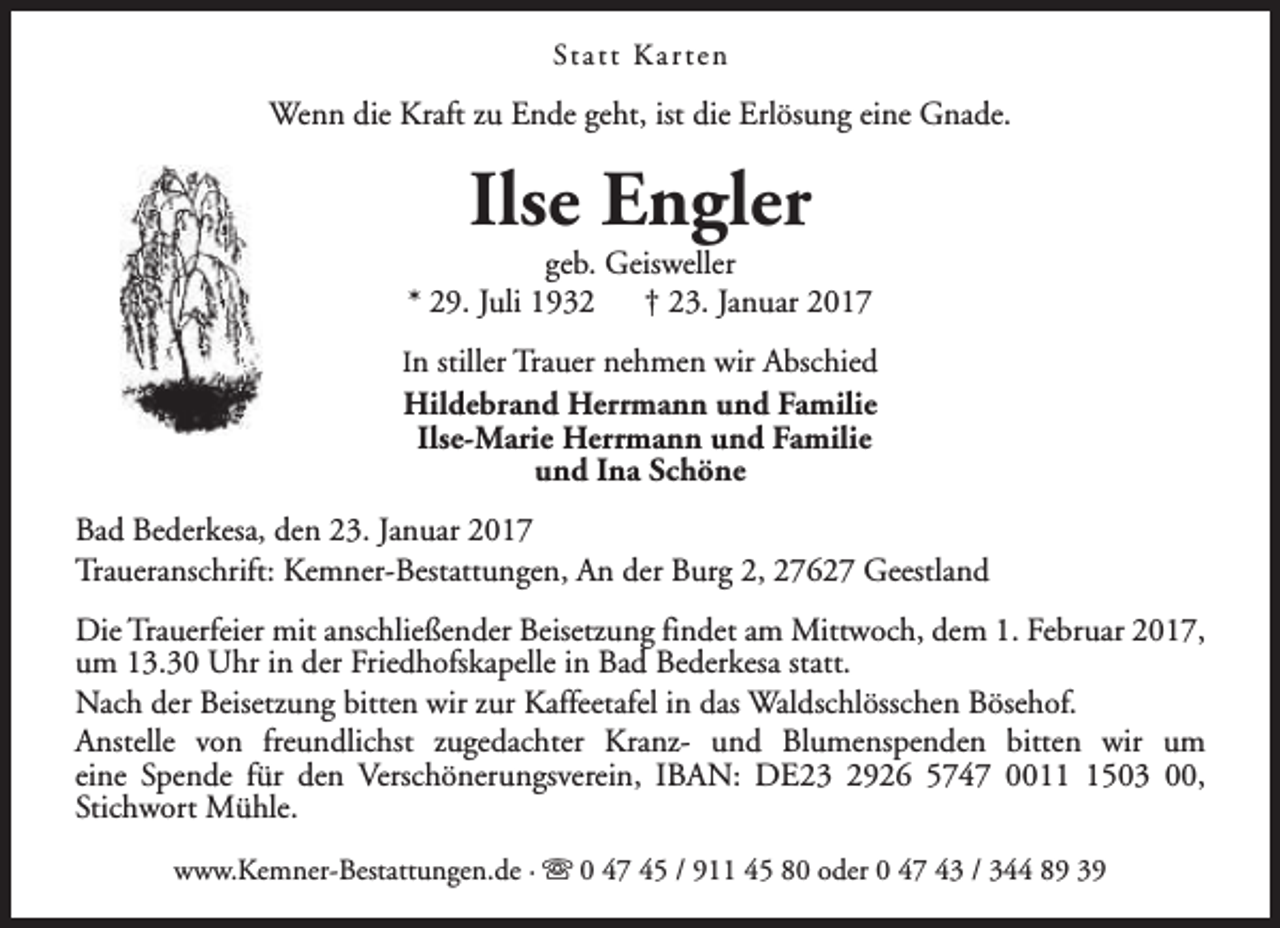 <p>St a t t K a r t e n</p><p>Wenn die Kraft zu Ende geht, ist die Erlösung eine Gnade.</p><p>Ilse Engler</p><p>geb. Geisweller<br />* 29. Juli 1932<br />† 23. Januar 2017<br />In stiller Trauer nehmen wir Abschied</p><p>Hildebrand Herrmann und Familie<br />Ilse-Marie Herrmann und Familie<br />und Ina Schöne<br />Bad Bederkesa, den 23. Januar 2017<br />Traueranschrift: Kemner-Bestattungen, An der Burg 2, 27627 Geestland<br />Die Trauerfeier mit anschließender Beisetzung findet am Mittwoch, dem 1. Februar 2017,<br />um 13.30 Uhr in der Friedhofskapelle in Bad Bederkesa statt.<br />Nach der Beisetzung bitten wir zur Kaffeetafel in das Waldschlösschen Bösehof.<br />Anstelle von freundlichst zugedachter Kranz- und Blumenspenden bitten wir um<br />eine Spende für den Verschönerungsverein, IBAN: DE23 2926 5747 001503 00,<br />Stichwort Mühle.<br />www.Kemner-Bestattungen.de · s 0 47 45 / 911 45 80 oder 0 47 43 / 344 89 39</p>