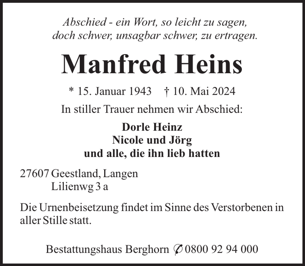 <p>Abschied - ein Wort, so leicht zu sagen,<br />doch schwer, unsagbar schwer, zu ertragen.</p>
<p>Manfred Heins<br />* 15. Januar 1943 † 10. Mai 2024<br />In stiller Trauer nehmen wir Abschied:<br />Dorle Heinz<br />Nicole und Jörg<br />und alle, die ihn lieb hatten<br />27607 Geestland, Langen<br />Lilienwg 3 a<br />Die Urnenbeisetzung findet im Sinne des Verstorbenen in<br />aller Stille statt.<br />Bestattungshaus Berghorn * 0800 92 94 000</p>
