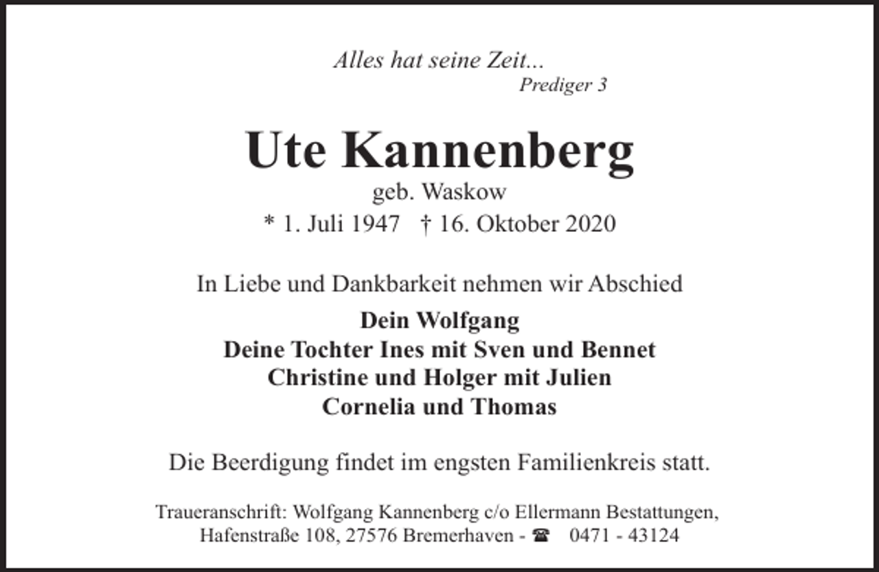 <p>Alles hat seine Zeit...</p><p>Prediger 3</p><p>Ute Kannenberg<br />geb. Waskow<br />* 1. Juli 1947 † 16. Oktober 2020</p><p>In Liebe und Dankbarkeit nehmen wir Abschied<br />Dein Wolfgang<br />Deine Tochter Ines mit Sven und Bennet<br />Christine und Holger mit Julien<br />Cornelia und Thomas<br />Die Beerdigung findet im engsten Familienkreis statt.<br />Traueranschrift: Wolfgang Kannenberg c/o Ellermann Bestattungen,<br />Hafenstraße 108, 27576 Bremerhaven - ( 0471 - 43124</p>