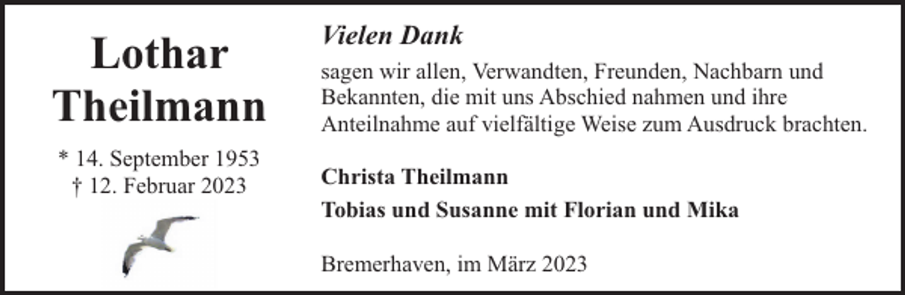 <p>Lothar<br />Theilmann<br />* 14. September 1953<br />† 12. Februar 2023</p><p>Vielen Dank<br />sagen wir allen, Verwandten, Freunden, Nachbarn und<br />Bekannten, die mit uns Abschied nahmen und ihre<br />Anteilnahme auf vielfältige Weise zum Ausdruck brachten.<br />Christa Theilmann<br />Tobias und Susanne mit Florian und Mika<br />Bremerhaven, im März 2023</p>
