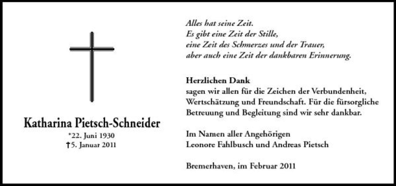 <p>Alles hat seine Zeit. Es gibt eine Zeit der Stille, eine Zeit des Schmerzes und der Trauer, aber auch eine Zeit der dankbaren Erinnerung. Herzlichen Dank sagen wir allen für die Zeichen der Verbundenheit, Wertschätzung und Freundschaft. Für die fürsorgliche Betreuung und Begleitung sind wir sehr dankbar. Im Namen aller Angehörigen Leonore Fahlbusch und Andreas Pietsch Bremerhaven, im Februar 2011</p><p>Katharina Pietsch-Schneider<br />*22. Juni 1930 +5. Januar 2011</p>