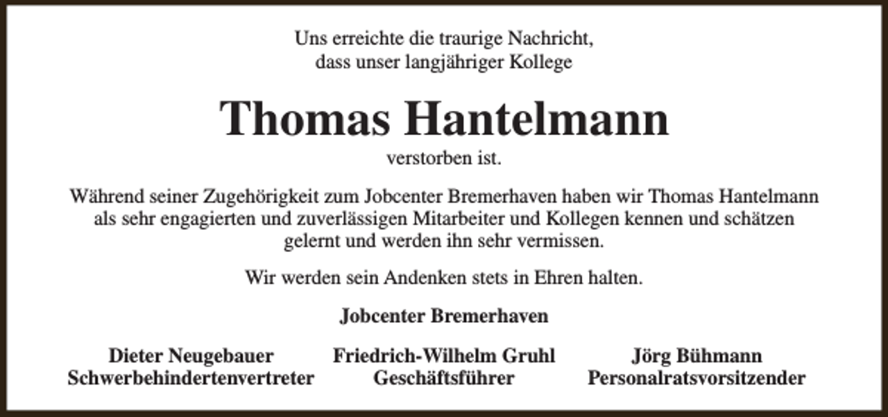 <p>Uns erreichte die traurige Nachricht,<br />dass unser langjähriger Kollege</p><p>Thomas Hantelmann<br />verstorben ist.</p><p>Während seiner Zugehörigkeit zum Jobcenter Bremerhaven haben wir Thomas Hantelmann<br />als sehr engagierten und zuverlässigen Mitarbeiter und Kollegen kennen und schätzen<br />gelernt und werden ihn sehr vermissen.<br />Wir werden sein Andenken stets in Ehren halten.<br />Jobcenter Bremerhaven<br />Dieter Neugebauer<br />Friedrich-Wilhelm Gruhl<br />Schwerbehindertenvertreter<br />Geschäftsführer</p><p>Jörg Bühmann<br />Personalratsvorsitzender</p>