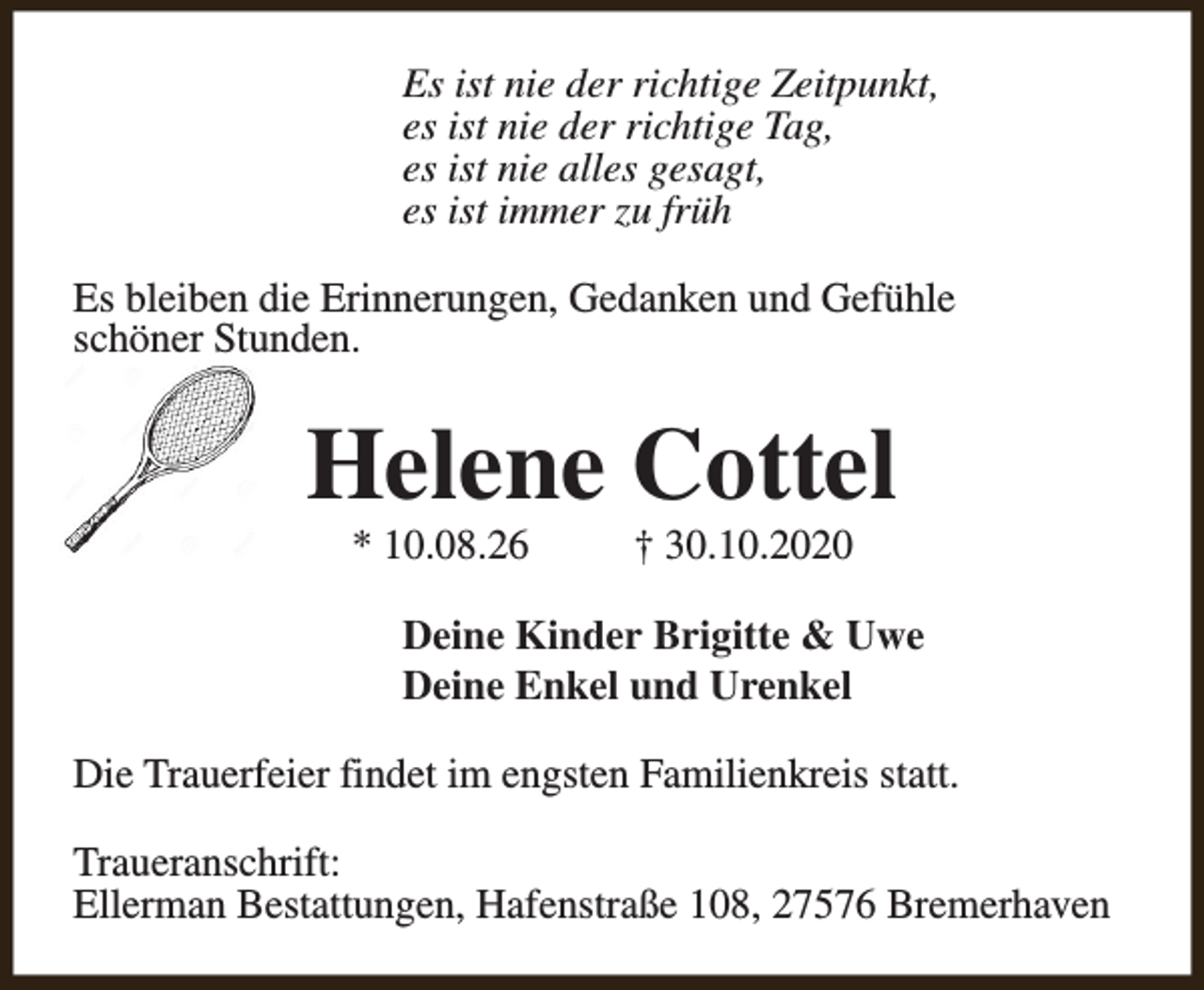 <p>Es ist nie der richtige Zeitpunkt,<br />es ist nie der richtige Tag,<br />es ist nie alles gesagt,<br />es ist immer zu früh<br />Es bleiben die Erinnerungen, Gedanken und Gefühle<br />schöner Stunden.</p><p>Helene Cottel<br />* 10.08.26</p><p>† 30.10.2020</p><p>Deine Kinder Brigitte &amp; Uwe<br />Deine Enkel und Urenkel<br />Die Trauerfeier findet im engsten Familienkreis statt.<br />Traueranschrift:<br />Ellerman Bestattungen, Hafenstraße 108, 27576 Bremerhaven</p>