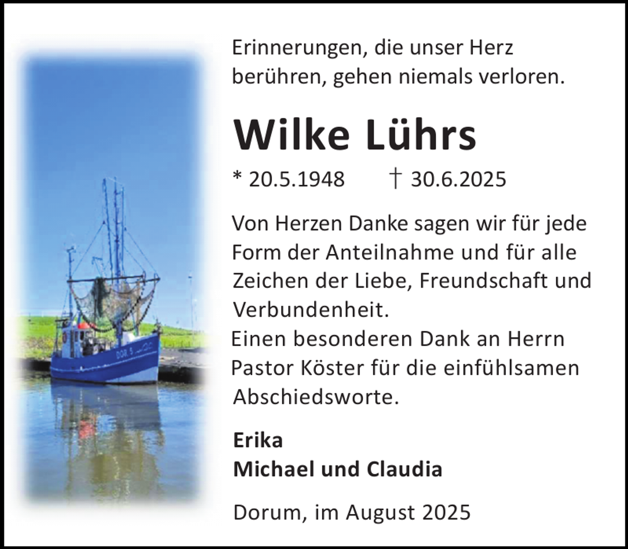 <p>Erinnerungen, die unser Herz<br />berühren, gehen niemals verloren.</p><p>Wilke Lührs</p><p>* 20.5.1948</p><p>† 30.6.2025</p><p>Von Herzen Danke sagen wir für jede<br />Form der Anteilnahme und für alle<br />Zeichen der Liebe, Freundschaft und<br />Verbundenheit.<br />Einen besonderen Dank an Herrn<br />Pastor Köster für die einfühlsamen<br />Abschiedsworte.<br />Erika<br />Michael und Claudia<br />Dorum, im August 2025</p>