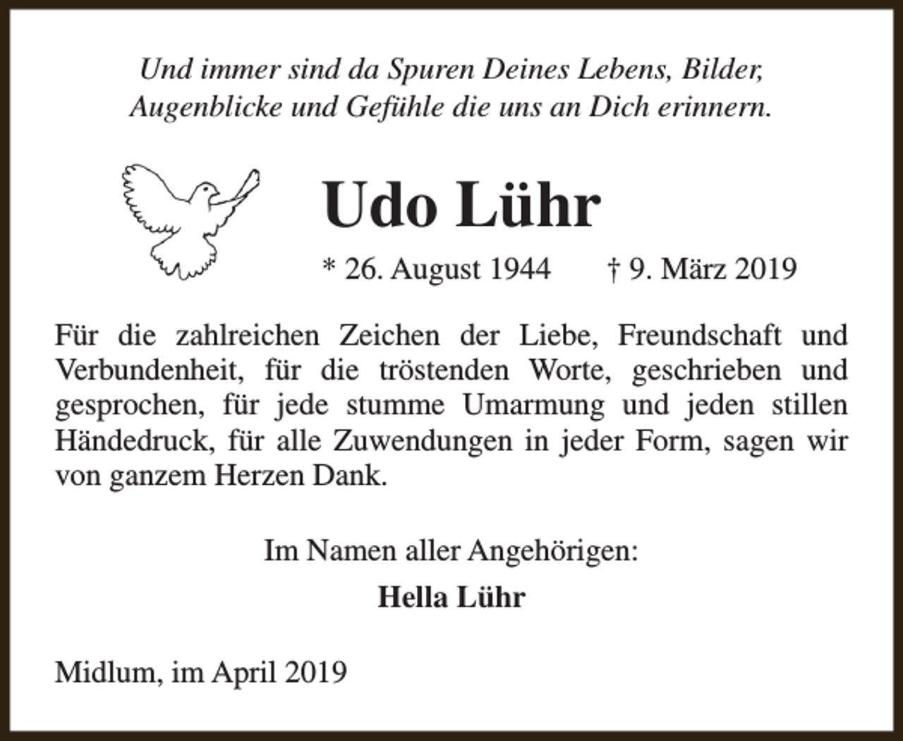 <p>Und immer sind da Spuren Deines Lebens, Bilder,<br />Augenblicke und Gefühle die uns an Dich erinnern.</p><p>Udo Lühr</p><p>* 26. August 1944</p><p>† 9. März 2019</p><p>Für die zahlreichen Zeichen der Liebe, Freundschaft und<br />Verbundenheit, für die tröstenden Worte, geschrieben und<br />gesprochen, für jede stumme Umarmung und jeden stillen<br />Händedruck, für alle Zuwendungen in jeder Form, sagen wir<br />von ganzem Herzen Dank.<br />Im Namen aller Angehörigen:<br />Hella Lühr<br />Midlum, im April 2019</p>