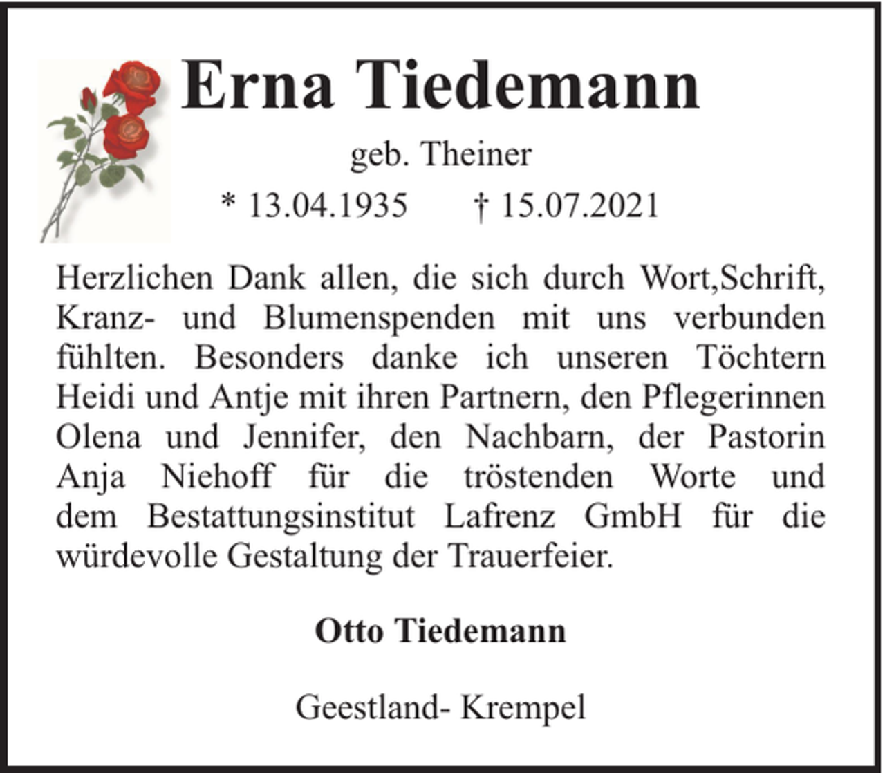 <p>Erna Tiedemann<br />geb. Theiner<br />* 13.04.1935<br />† 15.07.2021</p><p>Herzlichen Dank allen, die sich durch Wort,Schrift,<br />Kranz- und Blumenspenden mit uns verbunden<br />fühlten. Besonders danke ich unseren Töchtern<br />Heidi und Antje mit ihren Partnern, den Pflegerinnen<br />Olena und Jennifer, den Nachbarn, der Pastorin<br />Anja Niehoff für die tröstenden Worte und<br />dem Bestattungsinstitut Lafrenz GmbH für die<br />würdevolle Gestaltung der Trauerfeier.<br />Otto Tiedemann<br />Geestland- Krempel</p>