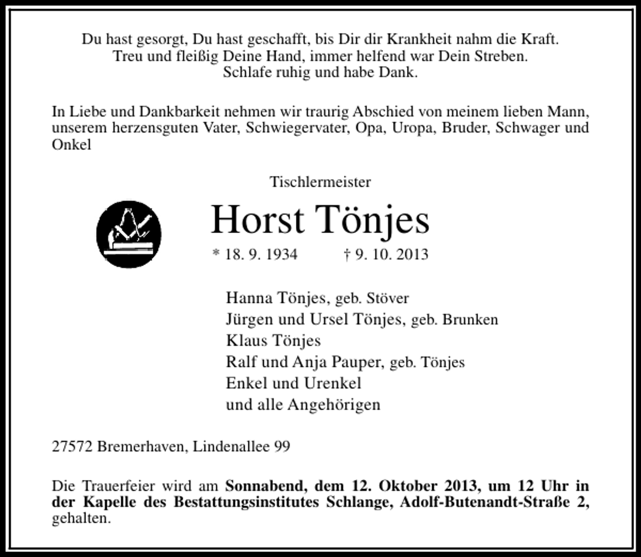 <p>Du hast gesorgt, Du hast geschafft, bis Dir dir Krankheit nahm die Kraft.<br />Treu und fleißig Deine Hand, immer helfend war Dein Streben.<br />Schlafe ruhig und habe Dank.<br />In Liebe und Dankbarkeit nehmen wir traurig Abschied von meinem lieben Mann,<br />unserem herzensguten Vater, Schwiegervater, Opa, Uropa, Bruder, Schwager und<br />Onkel<br />Tischlermeister</p><p>Horst Tönjes<br />* 18. 9. 1934</p><p>† 9. 10. 2013</p><p>Hanna Tönjes, geb. Stöver<br />Jürgen und Ursel Tönjes, geb. Brunken<br />Klaus Tönjes<br />Ralf und Anja Pauper, geb. Tönjes<br />Enkel und Urenkel<br />und alle Angehörigen<br />27572 Bremerhaven, Lindenallee 99<br />Die Trauerfeier wird am Sonnabend, dem 12. Oktober 2013, um 12 Uhr in<br />der Kapelle des Bestattungsinstitutes Schlange, Adolf-Butenandt-Straße 2,<br />gehalten.</p>