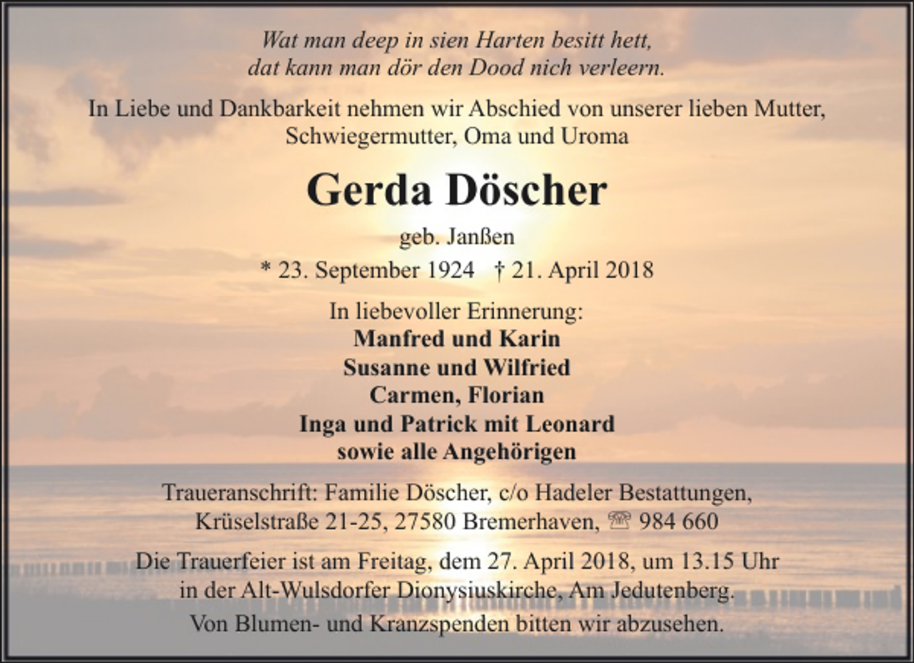 <p>Wat man deep in sien Harten besitt hett,<br />dat kann man dör den Dood nich verleern.<br />In Liebe und Dankbarkeit nehmen wir Abschied von unserer lieben Mutter,<br />Schwiegermutter, Oma und Uroma</p><p>Gerda Döscher</p><p>geb. Janßen<br />* 23. September 1924 † 21. April 2018<br />In liebevoller Erinnerung:<br />Manfred und Karin<br />Susanne und Wilfried<br />Carmen, Florian<br />Inga und Patrick mit Leonard<br />sowie alle Angehörigen<br />Traueranschrift: Familie Döscher, c/o Hadeler Bestattungen,<br />Krüselstraße 21-25, 27580 Bremerhaven, ' 984 660<br />Die Trauerfeier ist am Freitag, dem 27. April 2018, um 13.15 Uhr<br />in der Alt-Wulsdorfer Dionysiuskirche, Am Jedutenberg.<br />Von Blumen- und Kranzspenden bitten wir abzusehen.</p>