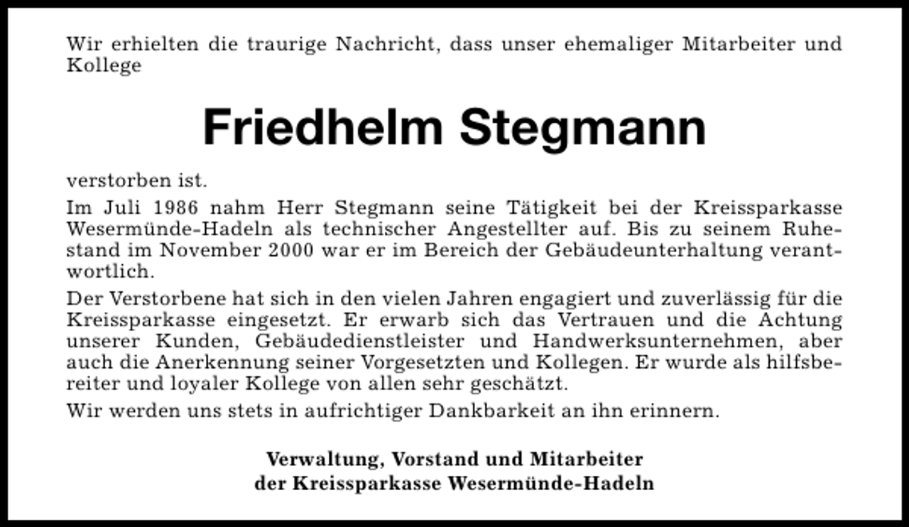 <p>Wir erhielten die traurige Nachricht, dass unser ehemaliger Mitarbeiter und<br />Kollege</p><p>Friedhelm Stegmann<br />verstorben ist.<br />Im Juli 1986 nahm Herr Stegmann seine Tätigkeit bei der Kreissparkasse<br />Wesermünde-Hadeln als technischer Angestellter auf. Bis zu seinem Ruhestand im November 2000 war er im Bereich der Gebäudeunterhaltung verantwortlich.<br />Der Verstorbene hat sich in den vielen Jahren engagiert und zuverlässig für die<br />Kreissparkasse eingesetzt. Er erwarb sich das Vertrauen und die Achtung<br />unserer Kunden, Gebäudedienstleister und Handwerksunternehmen, aber<br />auch die Anerkennung seiner Vorgesetzten und Kollegen. Er wurde als hilfsbereiter und loyaler Kollege von allen sehr geschätzt.<br />Wir werden uns stets in aufrichtiger Dankbarkeit an ihn erinnern.<br />Verwaltung, Vorstand und Mitarbeiter<br />der Kreissparkasse Wesermünde-Hadeln</p>