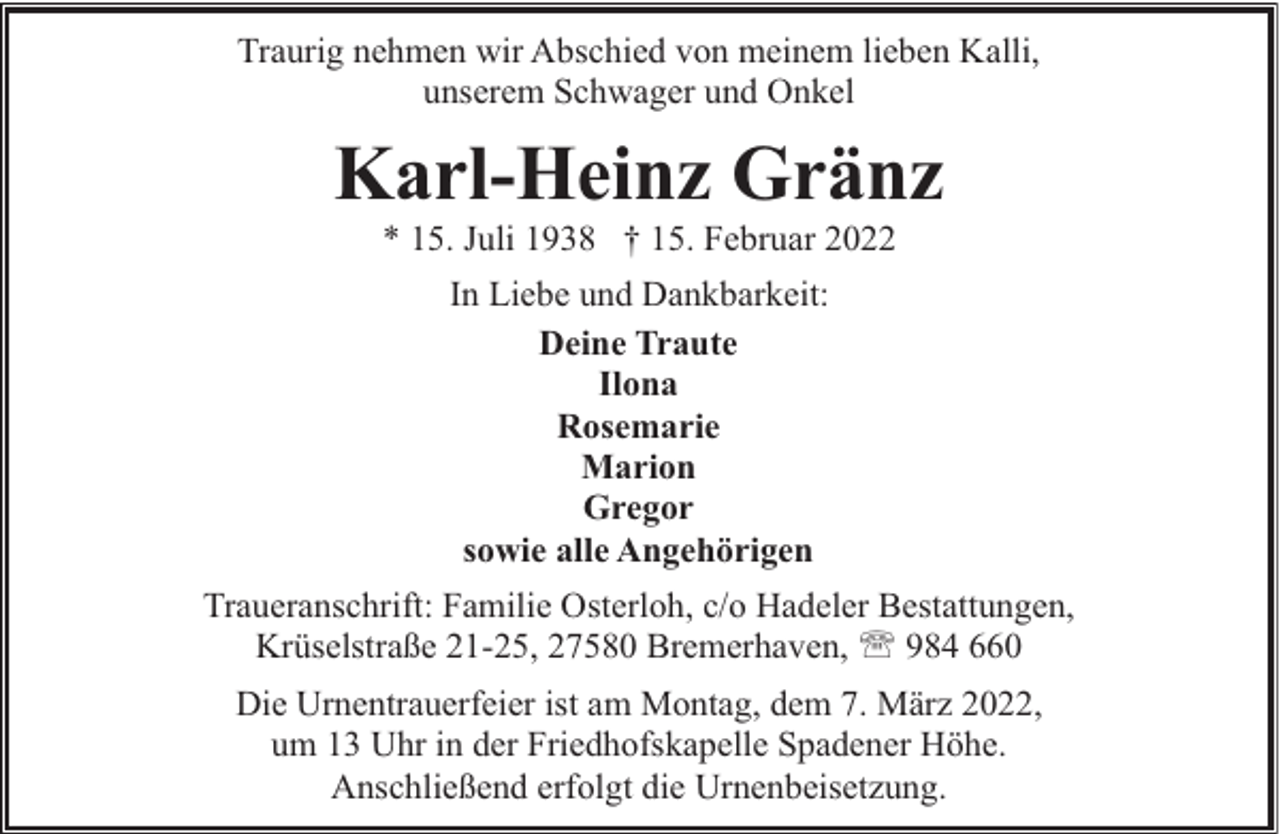 <p>Traurig nehmen wir Abschied von meinem lieben Kalli,<br />unserem Schwager und Onkel</p><p>Karl-Heinz Gränz<br />* 15. Juli 1938 † 15. Februar 2022<br />In Liebe und Dankbarkeit:<br />Deine Traute<br />Ilona<br />Rosemarie<br />Marion<br />Gregor<br />sowie alle Angehörigen<br />Traueranschrift: Familie Osterloh, c/o Hadeler Bestattungen,<br />Krüselstraße 21-25, 27580 Bremerhaven, ' 984 660<br />Die Urnentrauerfeier ist am Montag, dem 7. März 2022,<br />um 13 Uhr in der Friedhofskapelle Spadener Höhe.<br />Anschließend erfolgt die Urnenbeisetzung.</p>