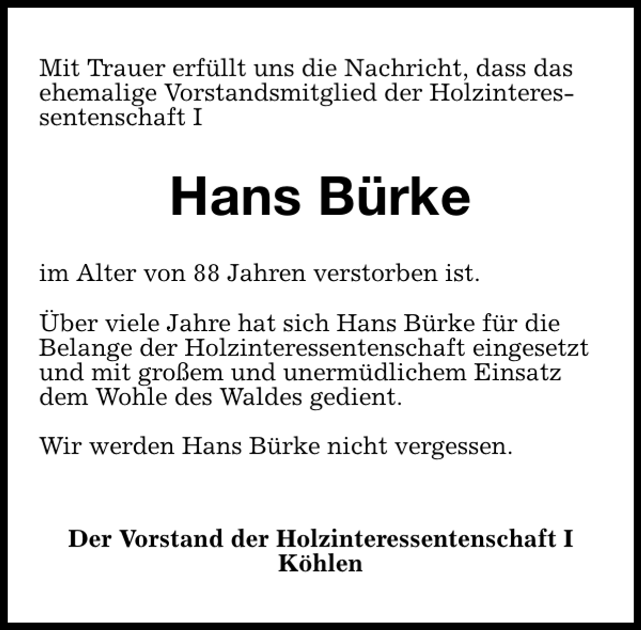<p>Mit Trauer erfüllt uns die Nachricht, dass das<br />ehemalige Vorstandsmitglied der Holzinteressentenschaft I</p><p>Hans Bürke<br />im Alter von 88 Jahren verstorben ist.<br />Über viele Jahre hat sich Hans Bürke für die<br />Belange der Holzinteressentenschaft eingesetzt<br />und mit großem und unermüdlichem Einsatz<br />dem Wohle des Waldes gedient.<br />Wir werden Hans Bürke nicht vergessen.<br />Der Vorstand der Holzinteressentenschaft I<br />Köhlen</p>