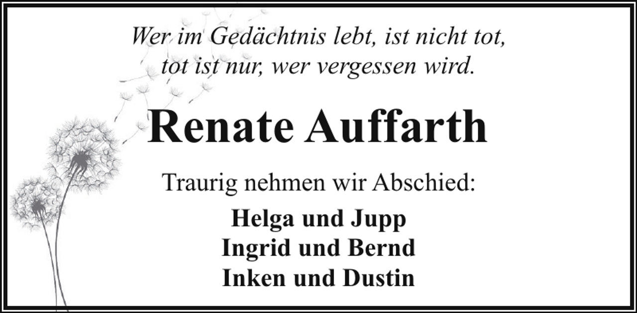 <p>Wer im Gedächtnis lebt, ist nicht tot,<br />tot ist nur, wer vergessen wird.</p><p>Renate Auffarth<br />Traurig nehmen wir Abschied:<br />Helga und Jupp<br />Ingrid und Bernd<br />Inken und Dustin</p>