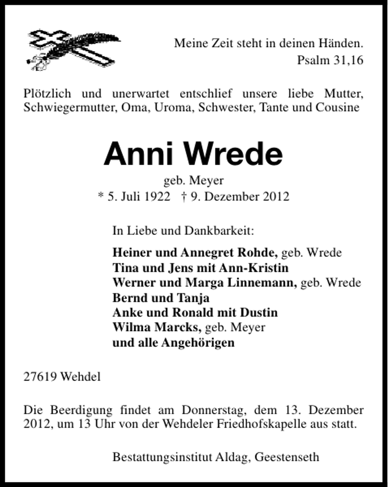 <p>Meine Zeit steht in deinen Händen.<br />Psalm 31,16<br />Plötzlich und unerwartet entschlief unsere liebe Mutter,<br />Schwiegermutter, Oma, Uroma, Schwester, Tante und Cousine</p><p>Anni Wrede</p><p>geb. Meyer<br />* 5. Juli 1922 † 9. Dezember 2012<br />In Liebe und Dankbarkeit:<br />Heiner und Annegret Rohde, geb. Wrede<br />Tina und Jens mit Ann-Kristin<br />Werner und Marga Linnemann, geb. Wrede<br />Bernd und Tanja<br />Anke und Ronald mit Dustin<br />Wilma Marcks, geb. Meyer<br />und alle Angehörigen<br />27619 Wehdel<br />Die Beerdigung findet am Donnerstag, dem 13. Dezember<br />2012, um 13 Uhr von der Wehdeler Friedhofskapelle aus statt.<br />Bestattungsinstitut Aldag, Geestenseth</p>