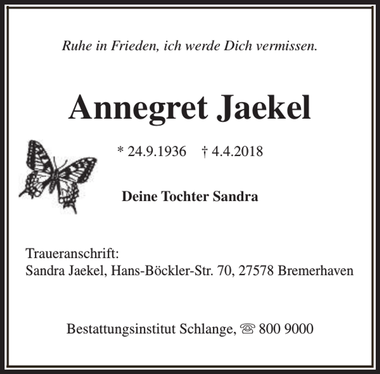 <p>Ruhe in Frieden, ich werde Dich vermissen.</p><p>Annegret Jaekel<br />* 24.9.1936</p><p>† 4.4.2018</p><p>Deine Tochter Sandra</p><p>Traueranschrift:<br />Sandra Jaekel, Hans-Böckler-Str. 70, 27578 Bremerhaven</p><p>Bestattungsinstitut Schlange, s 800 9000</p>