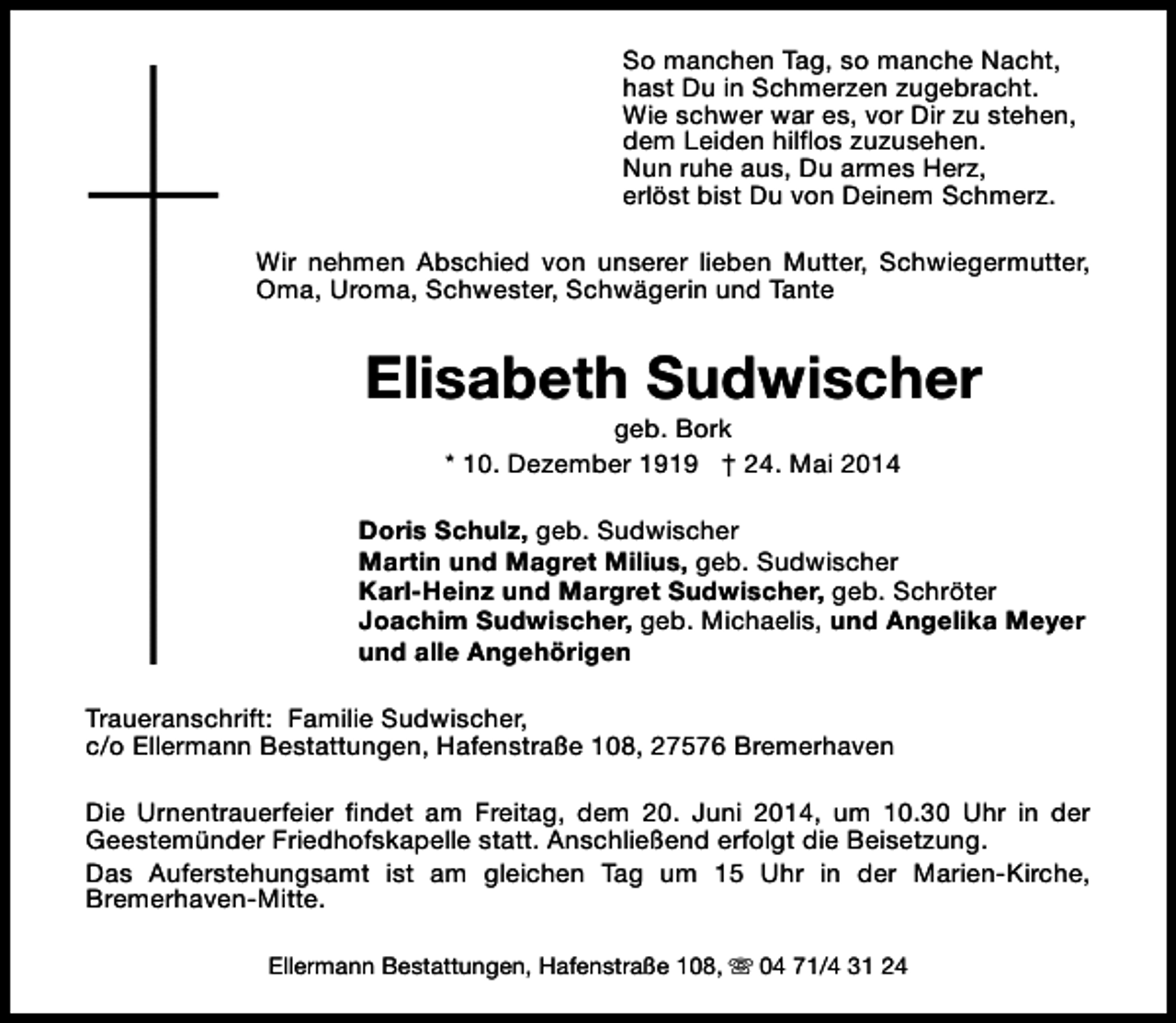 <p>So manchen Tag, so manche Nacht,<br />hast Du in Schmerzen zugebracht.<br />Wie schwer war es, vor Dir zu stehen,<br />dem Leiden hilflos zuzusehen.<br />Nun ruhe aus, Du armes Herz,<br />erlöst bist Du von Deinem Schmerz.<br />Wir nehmen Abschied von unserer lieben Mutter, Schwiegermutter,<br />Oma, Uroma, Schwester, Schwägerin und Tante</p><p>Elisabeth Sudwischer<br />geb. Bork<br />* 10. Dezember 1919 † 24. Mai 2014</p><p>Doris Schulz, geb. Sudwischer<br />Martin und Magret Milius, geb. Sudwischer<br />Karl-Heinz und Margret Sudwischer, geb. Schröter<br />Joachim Sudwischer, geb. Michaelis, und Angelika Meyer<br />und alle Angehörigen<br />Traueranschrift: Familie Sudwischer,<br />c/o Ellermann Bestattungen, Hafenstraße 108, 27576 Bremerhaven<br />Die Urnentrauerfeier findet am Freitag, dem 20. Juni 2014, um 10.30 Uhr in der<br />Geestemünder Friedhofskapelle statt. Anschließend erfolgt die Beisetzung.<br />Das Auferstehungsamt ist am gleichen Tag um 15 Uhr in der Marien-Kirche,<br />Bremerhaven-Mitte.<br />Ellermann Bestattungen, Hafenstraße 108, s 04 71/4 31 24</p>