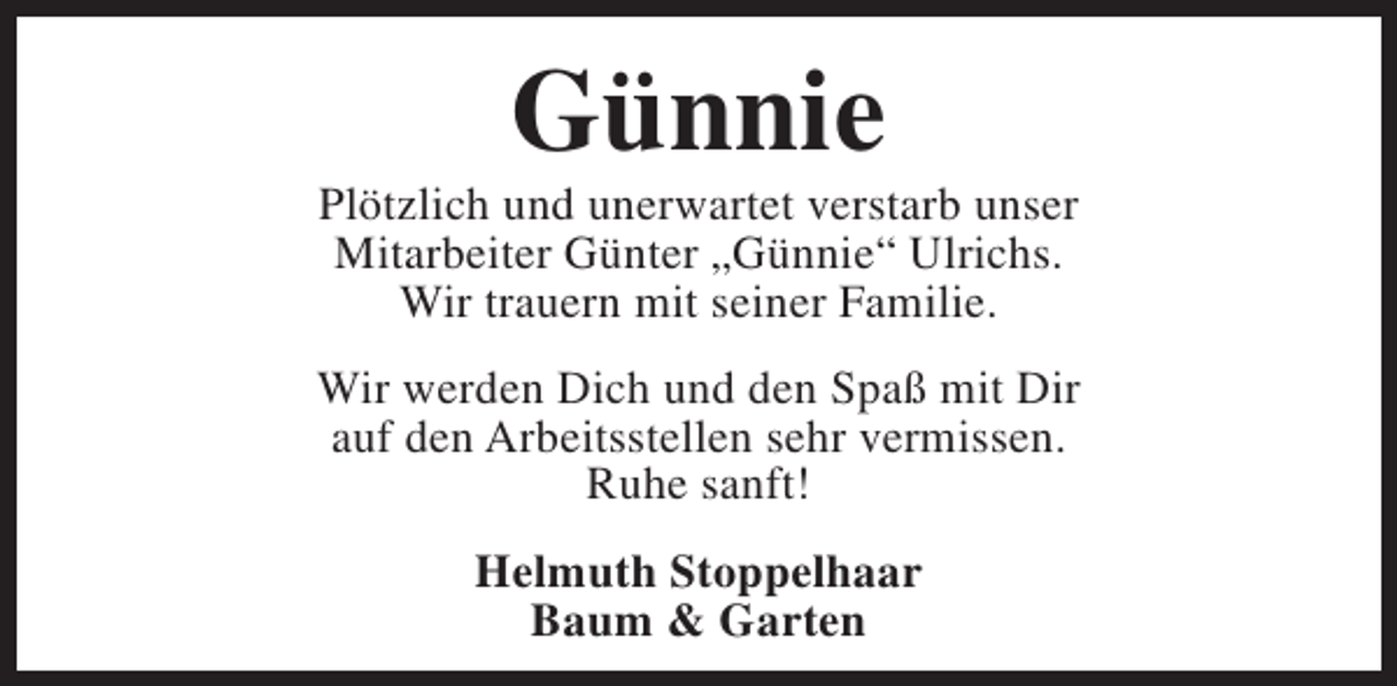 <p>Günnie</p><p>Plötzlich und unerwartet verstarb unser<br />Mitarbeiter Günter „Günnie“ Ulrichs.<br />Wir trauern mit seiner Familie.<br />Wir werden Dich und den Spaß mit Dir<br />auf den Arbeitsstellen sehr vermissen.<br />Ruhe sanft!<br />Helmuth Stoppelhaar<br />Baum &amp; Garten</p>