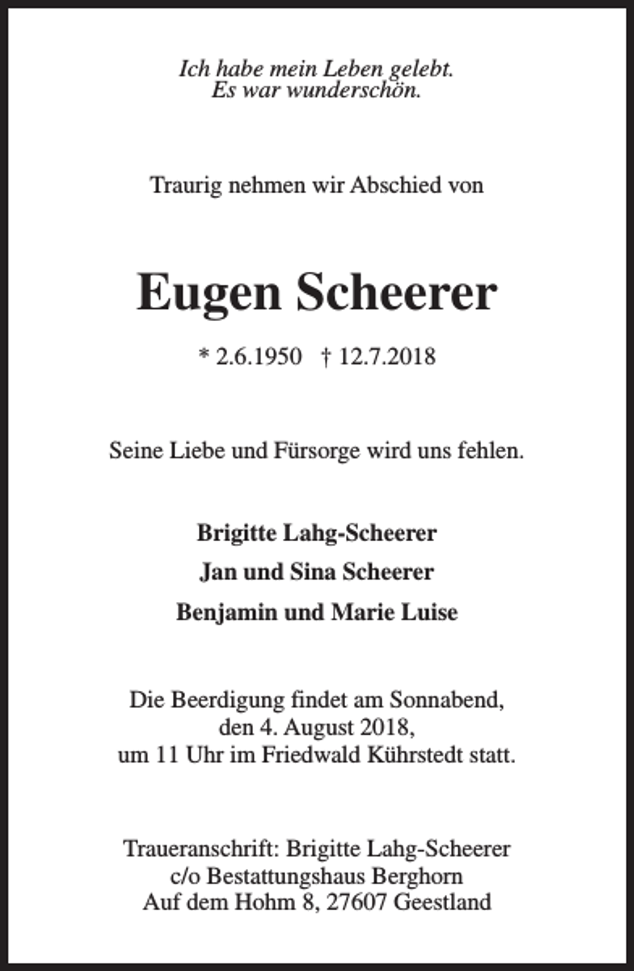 <p>Ich habe mein Leben gelebt.<br />Es war wunderschön.</p><p>Traurig nehmen wir Abschied von</p><p>Eugen Scheerer<br />* 2.6.1950 † 12.7.2018</p><p>Seine Liebe und Fürsorge wird uns fehlen.<br />Brigitte Lahg-Scheerer<br />Jan und Sina Scheerer<br />Benjamin und Marie Luise<br />Die Beerdigung findet am Sonnabend,<br />den 4. August 2018,<br />um 11 Uhr im Friedwald Kührstedt statt.</p><p>Traueranschrift: Brigitte Lahg-Scheerer<br />c/o Bestattungshaus Berghorn<br />Auf dem Hohm 8, 27607 Geestland</p>