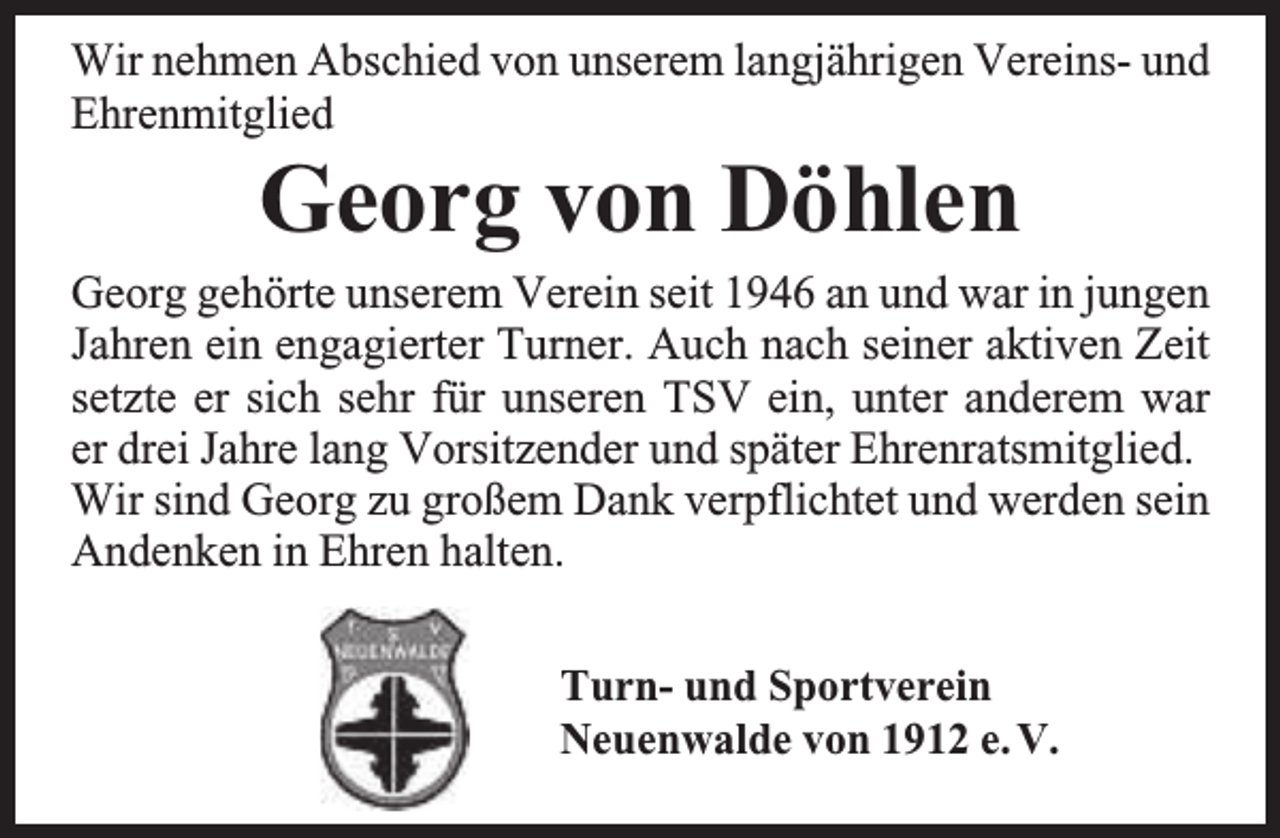 <p>Wir nehmen Abschied von unserem langjährigen Vereins- und<br />Ehrenmitglied</p><p>Georg von Döhlen</p><p>Georg gehörte unserem Verein seit 1946 an und war in jungen<br />Jahren ein engagierter Turner. Auch nach seiner aktiven Zeit<br />setzte er sich sehr für unseren TSV ein, unter anderem war<br />er drei Jahre lang Vorsitzender und später Ehrenratsmitglied.<br />Wir sind Georg zu großem Dank verpflichtet und werden sein<br />Andenken in Ehren halten.<br />Turn- und Sportverein<br />Neuenwalde von 1912 e. V.</p>
