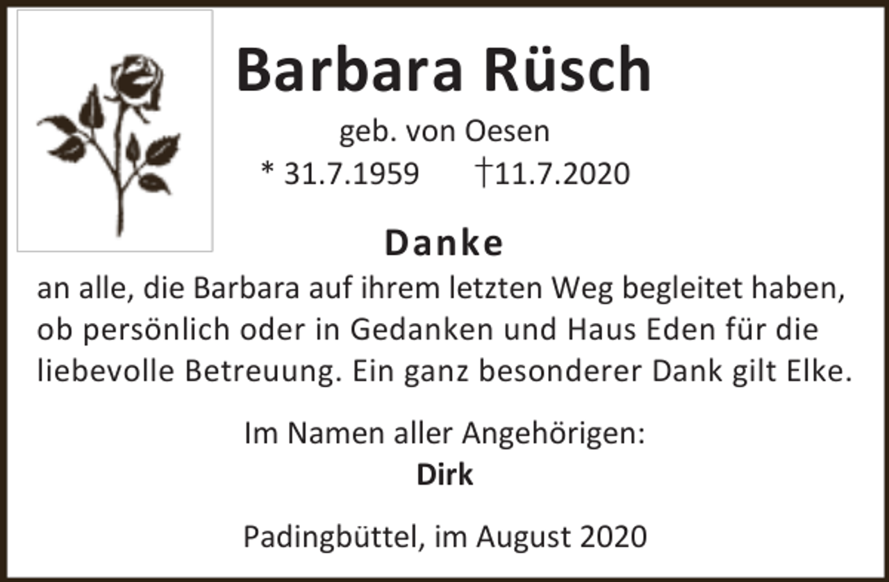 <p>Barbara Rüsch<br />geb. von Oesen<br />* 31.7.1959<br />†11.7.2020</p><p>Danke</p><p>an alle, die Barbara auf ihrem letzten Weg begleitet haben,<br />ob persönlich oder in Gedanken und Haus Eden für die<br />liebevolle Betreuung. Ein ganz besonderer Dank gilt Elke.<br />Im Namen aller Angehörigen:<br />Dirk<br />Padingbüttel, im August 2020</p>