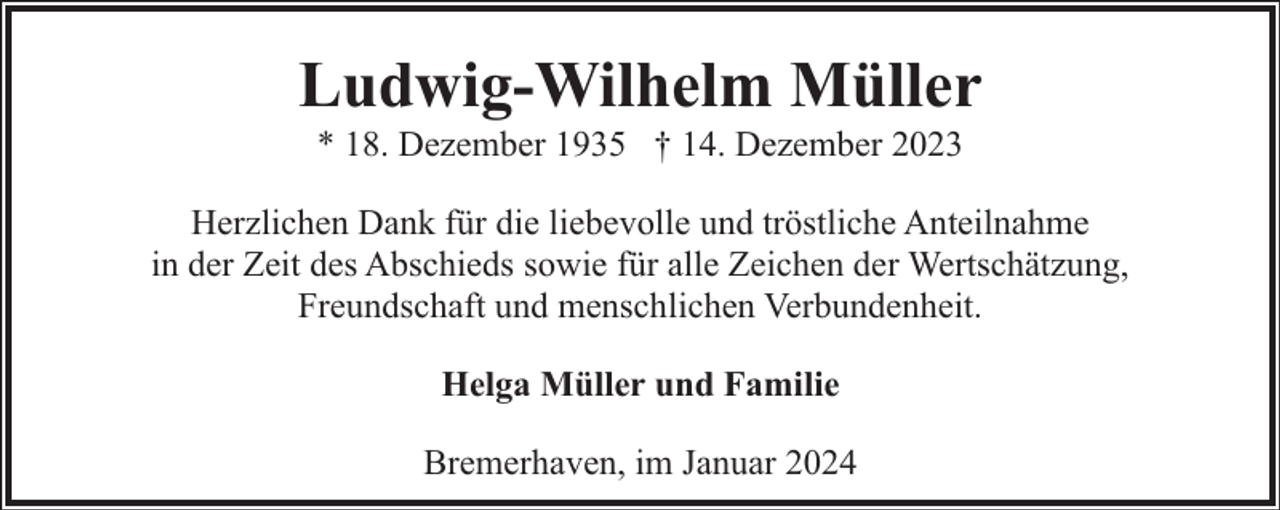 <p>Ludwig-Wilhelm Müller<br />* 18. Dezember 1935 † 14. Dezember 2023</p><p>Herzlichen Dank für die liebevolle und tröstliche Anteilnahme<br />in der Zeit des Abschieds sowie für alle Zeichen der Wertschätzung,<br />Freundschaft und menschlichen Verbundenheit.<br />Helga Müller und Familie<br />Bremerhaven, im Januar 2024</p>