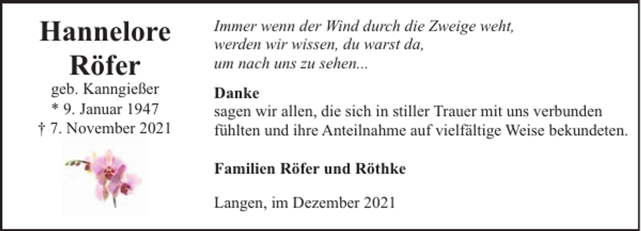 <p>Hannelore<br />Röfer</p><p>geb. Kanngießer<br />* 9. Januar 1947<br />† 7. November 2021</p><p>Immer wenn der Wind durch die Zweige weht,<br />werden wir wissen, du warst da,<br />um nach uns zu sehen...<br />Danke<br />sagen wir allen, die sich in stiller Trauer mit uns verbunden<br />fühlten und ihre Anteilnahme auf vielfältige Weise bekundeten.<br />Familien Röfer und Röthke<br />Langen, im Dezember 2021</p>