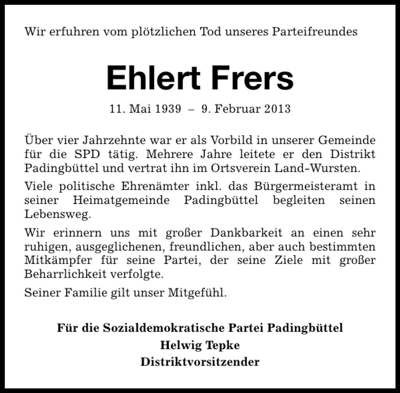 <p>Wir erfuhren vom plötzlichen Tod unseres Parteifreundes</p><p>Ehlert Frers<br />11. Mai 1939 – 9. Februar 2013</p><p>Über vier Jahrzehnte war er als Vorbild in unserer Gemeinde<br />für die SPD tätig. Mehrere Jahre leitete er den Distrikt<br />Padingbüttel und vertrat ihn im Ortsverein Land-Wursten.<br />Viele politische Ehrenämter inkl. das Bürgermeisteramt in<br />seiner Heimatgemeinde Padingbüttel begleiten seinen<br />Lebensweg.<br />Wir erinnern uns mit großer Dankbarkeit an einen sehr<br />ruhigen, ausgeglichenen, freundlichen, aber auch bestimmten<br />Mitkämpfer für seine Partei, der seine Ziele mit großer<br />Beharrlichkeit verfolgte.<br />Seiner Familie gilt unser Mitgefühl.<br />Für die Sozialdemokratische Partei Padingbüttel<br />Helwig Tepke<br />Distriktvorsitzender</p>