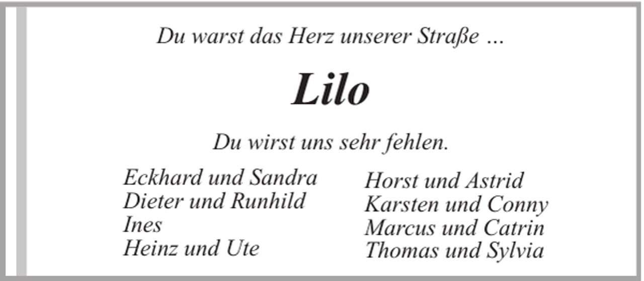 <p>Du warst das Herz unserer Straße …</p><p>Lilo<br />Du wirst uns sehr fehlen.<br />Eckhard und Sandra<br />Dieter und Runhild<br />Ines<br />Heinz und Ute</p><p>Horst und Astrid<br />Karsten und Conny<br />Marcus und Catrin<br />Thomas und Sylvia</p>