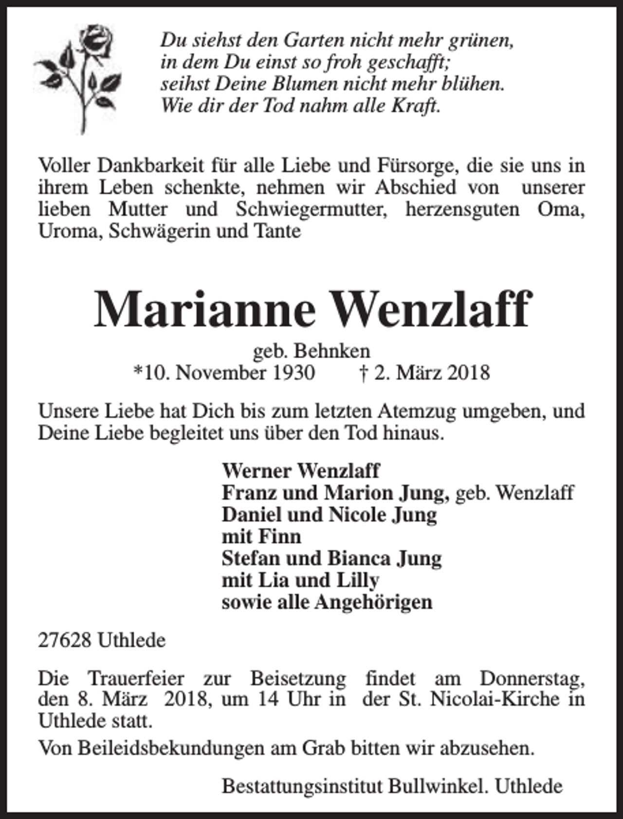 <p>Du siehst den Garten nicht mehr grünen,<br />in dem Du einst so froh geschafft;<br />seihst Deine Blumen nicht mehr blühen.<br />Wie dir der Tod nahm alle Kraft.<br />Voller Dankbarkeit für alle Liebe und Fürsorge, die sie uns in<br />ihrem Leben schenkte, nehmen wir Abschied von unserer<br />lieben Mutter und Schwiegermutter, herzensguten Oma,<br />Uroma, Schwägerin und Tante</p><p>Marianne Wenzlaff<br />geb. Behnken<br />*10. November 1930<br />† 2. März 2018</p><p>Unsere Liebe hat Dich bis zum letzten Atemzug umgeben, und<br />Deine Liebe begleitet uns über den Tod hinaus.<br />Werner Wenzlaff<br />Franz und Marion Jung, geb. Wenzlaff<br />Daniel und Nicole Jung<br />mit Finn<br />Stefan und Bianca Jung<br />mit Lia und Lilly<br />sowie alle Angehörigen<br />27628 Uthlede<br />Die Trauerfeier zur Beisetzung findet am Donnerstag,<br />den 8. März 2018, um 14 Uhr in der St. Nicolai-Kirche in<br />Uthlede statt.<br />Von Beileidsbekundungen am Grab bitten wir abzusehen.<br />Bestattungsinstitut Bullwinkel. Uthlede</p>