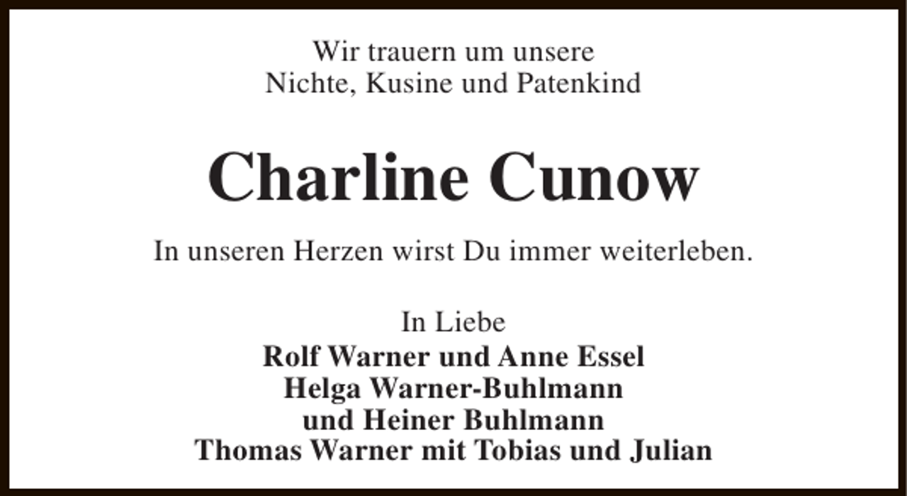 <p>Wir trauern um unsere<br />Nichte, Kusine und Patenkind</p><p>Charline Cunow<br />In unseren Herzen wirst Du immer weiterleben.<br />In Liebe<br />Rolf Warner und Anne Essel<br />Helga Warner-Buhlmann<br />und Heiner Buhlmann<br />Thomas Warner mit Tobias und Julian</p>