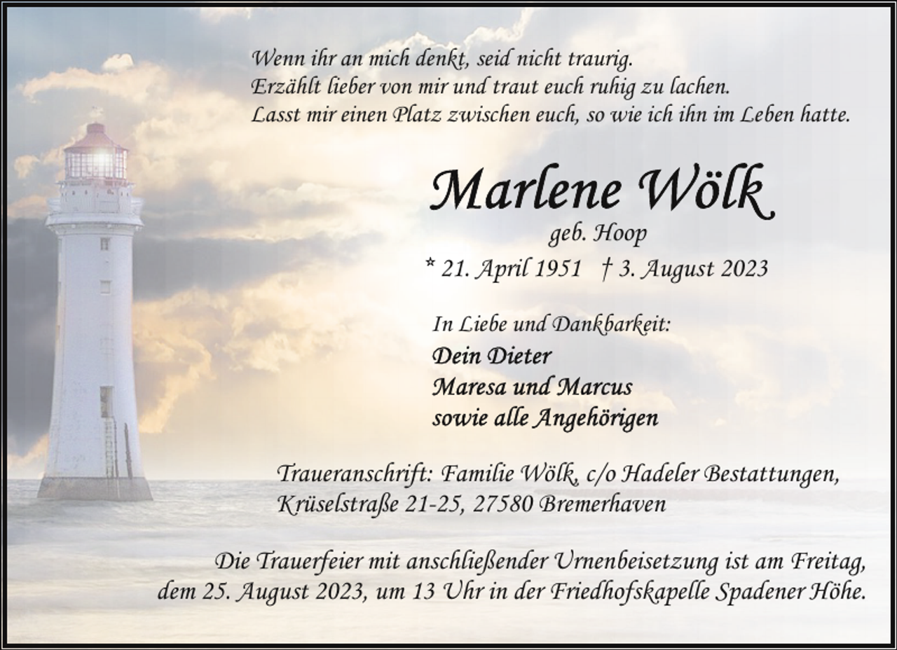 <p>Wenn ihr an mich denkt, seid nicht traurig.<br />Erzählt lieber von mir und traut euch ruhig zu lachen.<br />Lasst mir einen Platz zwischen euch, so wie ich ihn im Leben hatte.</p><p>geb. Hoop<br />* 21. April 1951 † 3. August 2023<br />In Liebe und Dankbarkeit:</p><p>Traueranschrift: Familie Wölk, c/o Hadeler Bestattungen,<br />Krüselstraße 21-25, 27580 Bremerhaven<br />Die Trauerfeier mit anschließender Urnenbeisetzung ist am Freitag,<br />dem 25. August 2023, um 13 Uhr in der Friedhofskapelle Spadener Höhe.</p>