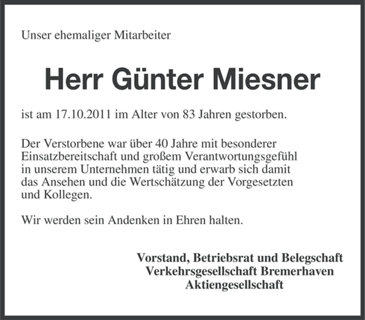<p>Unser ehemaliger Mitarbeiter</p><p>Herr Günter Miesner<br />ist am 17.10.2011 im Alter von 83 Jahren gestorben.<br />Der Verstorbene war über 40 Jahre mit besonderer<br />Einsatzbereitschaft und großem Verantwortungsgefühl<br />in unserem Unternehmen tätig und erwarb sich damit<br />das Ansehen und die Wertschätzung der Vorgesetzten<br />und Kollegen.<br />Wir werden sein Andenken in Ehren halten.<br />Vorstand, Betriebsrat und Belegschaft<br />Verkehrsgesellschaft Bremerhaven<br />Aktiengesellschaft</p>