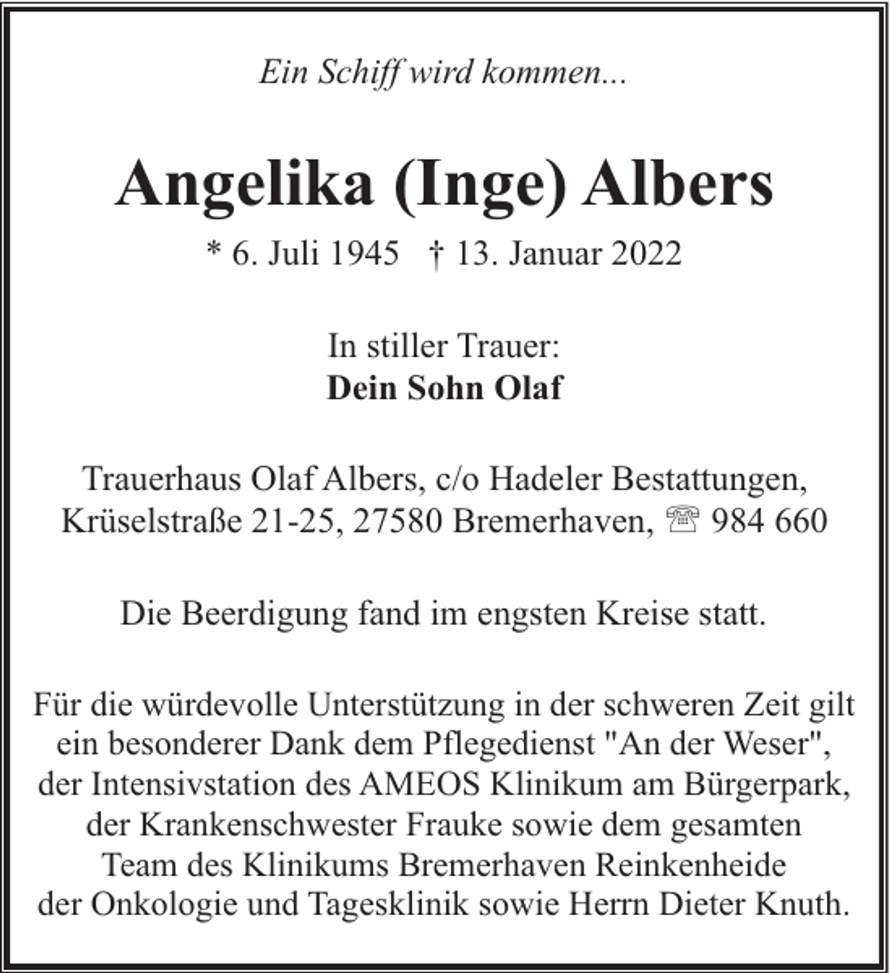 <p>Ein Schiff wird kommen...</p><p>Angelika (Inge) Albers<br />* 6. Juli 1945 † 13. Januar 2022<br />In stiller Trauer:<br />Dein Sohn Olaf<br />Trauerhaus Olaf Albers, c/o Hadeler Bestattungen,<br />Krüselstraße 21-25, 27580 Bremerhaven, ' 984 660<br />Die Beerdigung fand im engsten Kreise statt.<br />Für die würdevolle Unterstützung in der schweren Zeit gilt<br />ein besonderer Dank dem Pflegedienst "An der Weser",<br />der Intensivstation des AMEOS Klinikum am Bürgerpark,<br />der Krankenschwester Frauke sowie dem gesamten<br />Team des Klinikums Bremerhaven Reinkenheide<br />der Onkologie und Tagesklinik sowie Herrn Dieter Knuth.</p>
