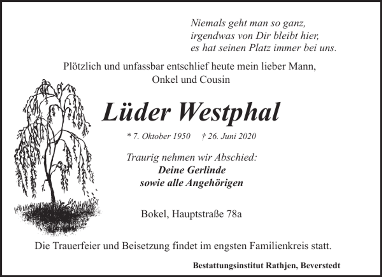<p>Niemals geht man so ganz,<br />irgendwas von Dir bleibt hier,<br />es hat seinen Platz immer bei uns.<br />Plötzlich und unfassbar entschlief heute mein lieber Mann,<br />Onkel und Cousin</p><p>Lüder Westphal<br />L<br />* 7. Oktober 1950</p><p>† 26. Juni 2020</p><p>Traurig nehmen wir Abschied:<br />Deine Gerlinde<br />sowie alle Angehörigen<br />Bokel, Hauptstraße 78a<br />Die Trauerfeier und Beisetzung findet im engsten Familienkreis statt.<br />Bestattungsinstitut Rathjen, Beverstedt</p>