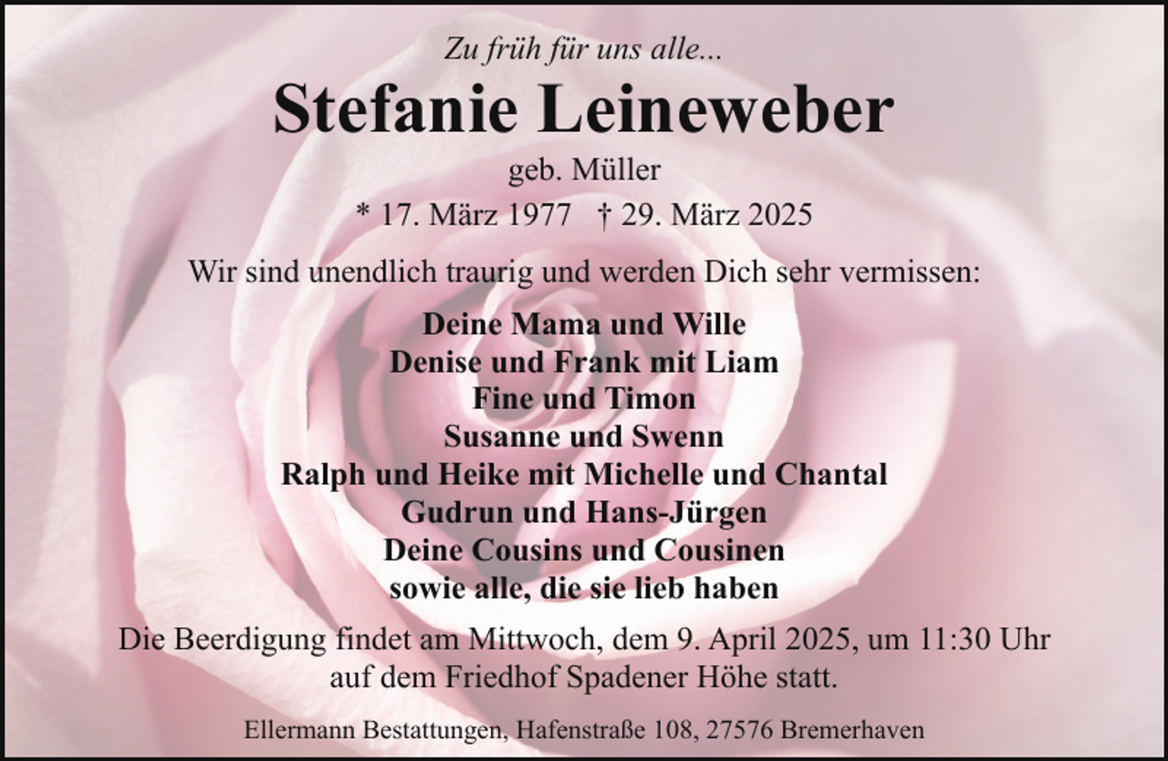 <p>Zu früh für uns alle...</p><p>Stefanie Leineweber<br />geb. Müller<br />* 17. März 1977 † 29. März 2025</p><p>Wir sind unendlich traurig und werden Dich sehr vermissen:<br />Deine Mama und Wille<br />Denise und Frank mit Liam<br />Fine und Timon<br />Susanne und Swenn<br />Ralph und Heike mit Michelle und Chantal<br />Gudrun und Hans-Jürgen<br />Deine Cousins und Cousinen<br />sowie alle, die sie lieb haben<br />Die Beerdigung findet am Mittwoch, dem 9. April 2025, um 11:30 Uhr<br />auf dem Friedhof Spadener Höhe statt.<br />Ellermann Bestattungen, Hafenstraße 108, 27576 Bremerhaven</p>
