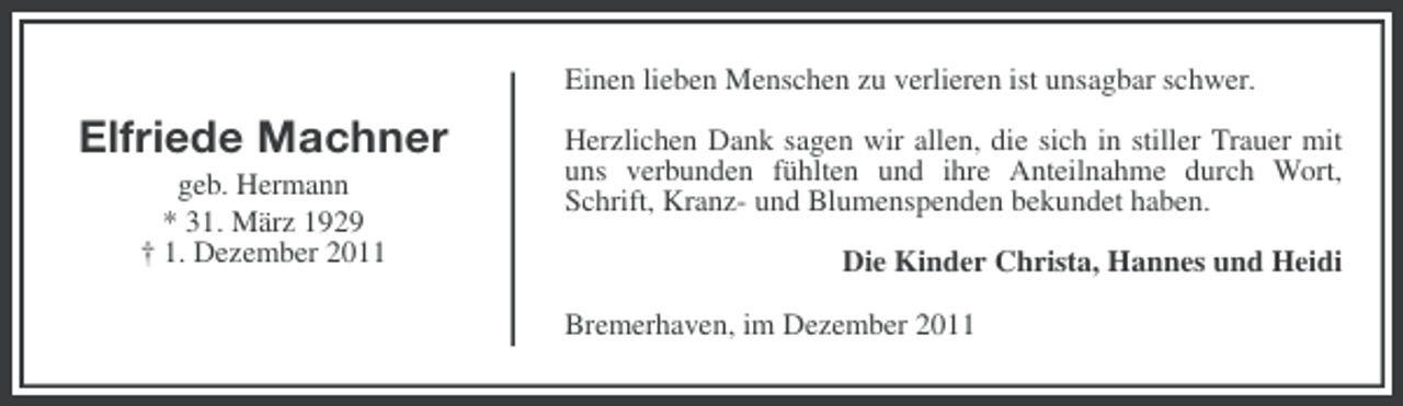 <p>Einen lieben Menschen zu verlieren ist unsagbar schwer.</p><p>Elfriede Machner<br />geb. Hermann<br />* 31. März 1929<br />† 1. Dezember 2011</p><p>Herzlichen Dank sagen wir allen, die sich in stiller Trauer mit<br />uns verbunden fühlten und ihre Anteilnahme durch Wort,<br />Schrift, Kranz- und Blumenspenden bekundet haben.<br />Die Kinder Christa, Hannes und Heidi<br />Bremerhaven, im Dezember 2011</p>