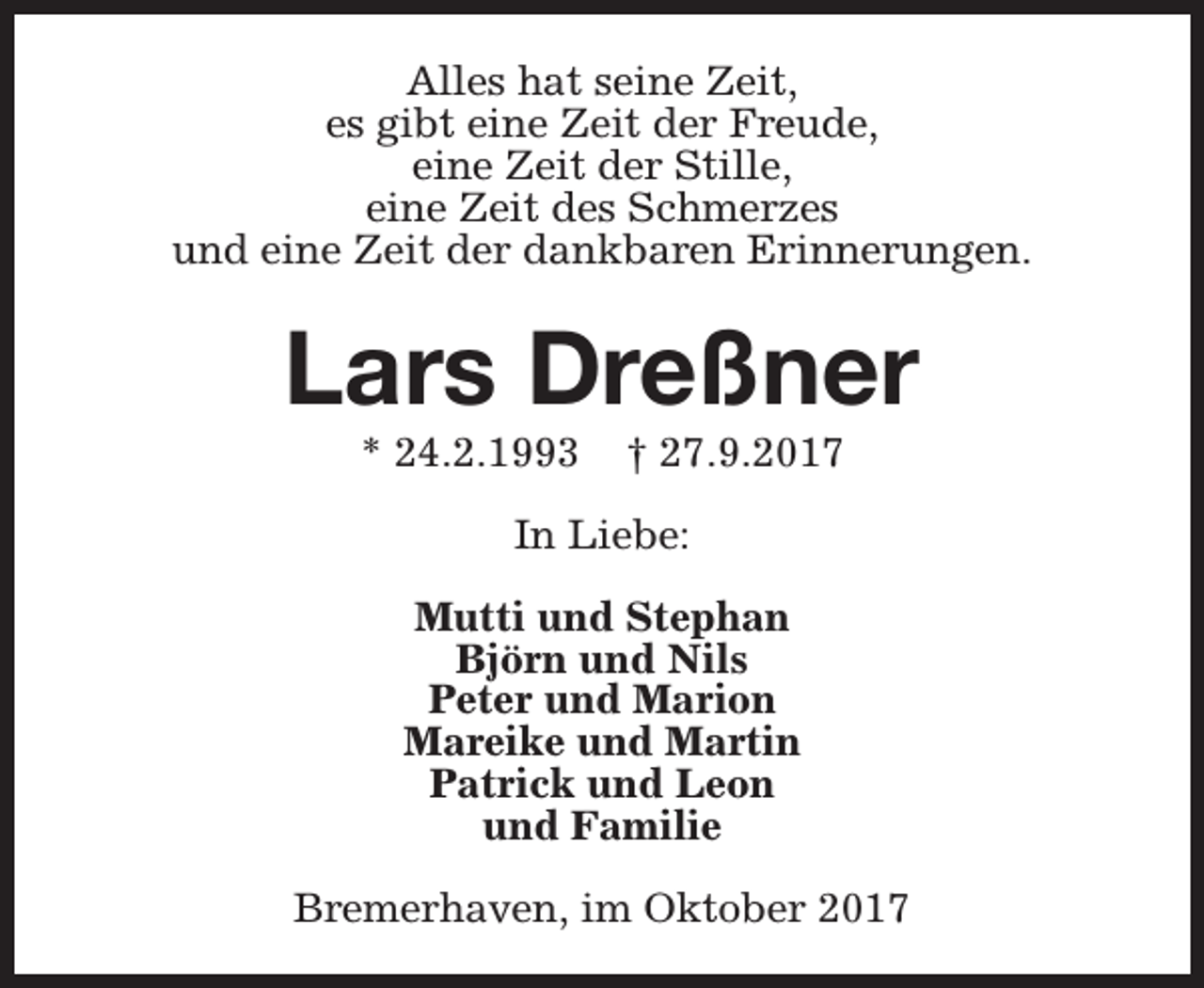 <p>Alles hat seine Zeit,<br />es gibt eine Zeit der Freude,<br />eine Zeit der Stille,<br />eine Zeit des Schmerzes<br />und eine Zeit der dankbaren Erinnerungen.</p><p>Lars Dreßner<br />* 24.2.1993</p><p>† 27.9.2017</p><p>In Liebe:<br />Mutti und Stephan<br />Björn und Nils<br />Peter und Marion<br />Mareike und Martin<br />Patrick und Leon<br />und Familie<br />Bremerhaven, im Oktober 2017</p>