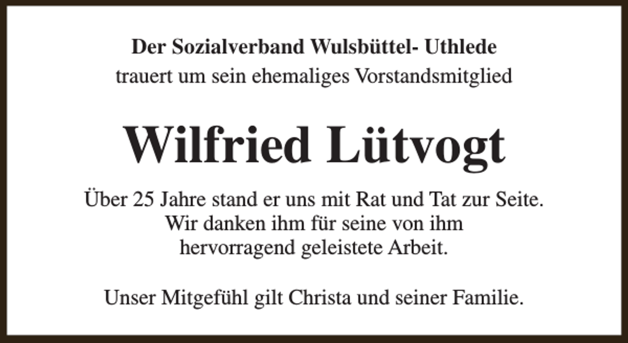 <p>Der Sozialverband Wulsbüttel- Uthlede<br />trauert um sein ehemaliges Vorstandsmitglied</p><p>Wilfried Lütvogt<br />Über 25 Jahre stand er uns mit Rat und Tat zur Seite.<br />Wir danken ihm für seine von ihm<br />hervorragend geleistete Arbeit.<br />Unser Mitgefühl gilt Christa und seiner Familie.</p>