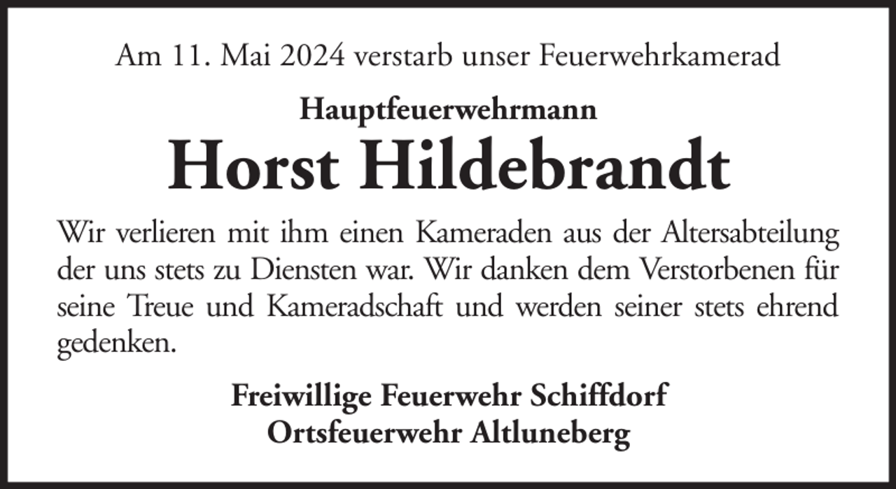 <p>Am 11. Mai 2024 verstarb unser Feuerwehrkamerad<br />Hauptfeuerwehrmann</p>
<p>Horst Hildebrandt<br />Wir verlieren mit ihm einen Kameraden aus der Altersabteilung<br />der uns stets zu Diensten war. Wir danken dem Verstorbenen für<br />seine Treue und Kameradschaft und werden seiner stets ehrend<br />gedenken.<br />Freiwillige Feuerwehr Schiffdorf<br />Ortsfeuerwehr Altluneberg</p>