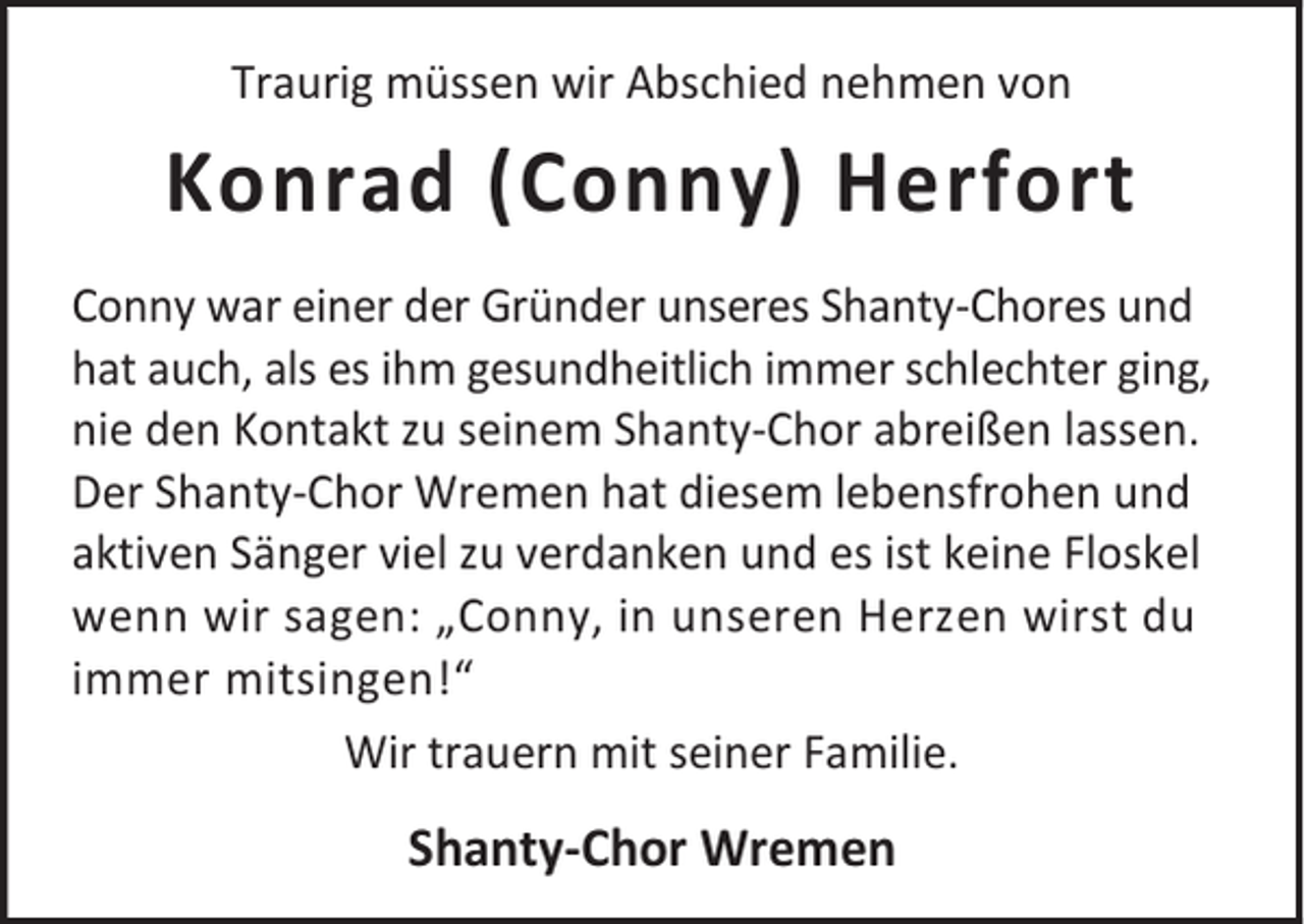 <p>Traurig müssen wir Abschied nehmen von</p><p>Konrad (Conny) Herfort<br />Conny war einer der Gründer unseres Shanty-Chores und<br />hat auch, als es ihm gesundheitlich immer schlechter ging,<br />nie den Kontakt zu seinem Shanty-Chor abreißen lassen.<br />Der Shanty-Chor Wremen hat diesem lebensfrohen und<br />aktiven Sänger viel zu verdanken und es ist keine Floskel<br />wenn wir sagen: „Conny, in unseren Herzen wirst du<br />immer mitsingen!“<br />Wir trauern mit seiner Familie.</p><p>Shanty-Chor Wremen</p>