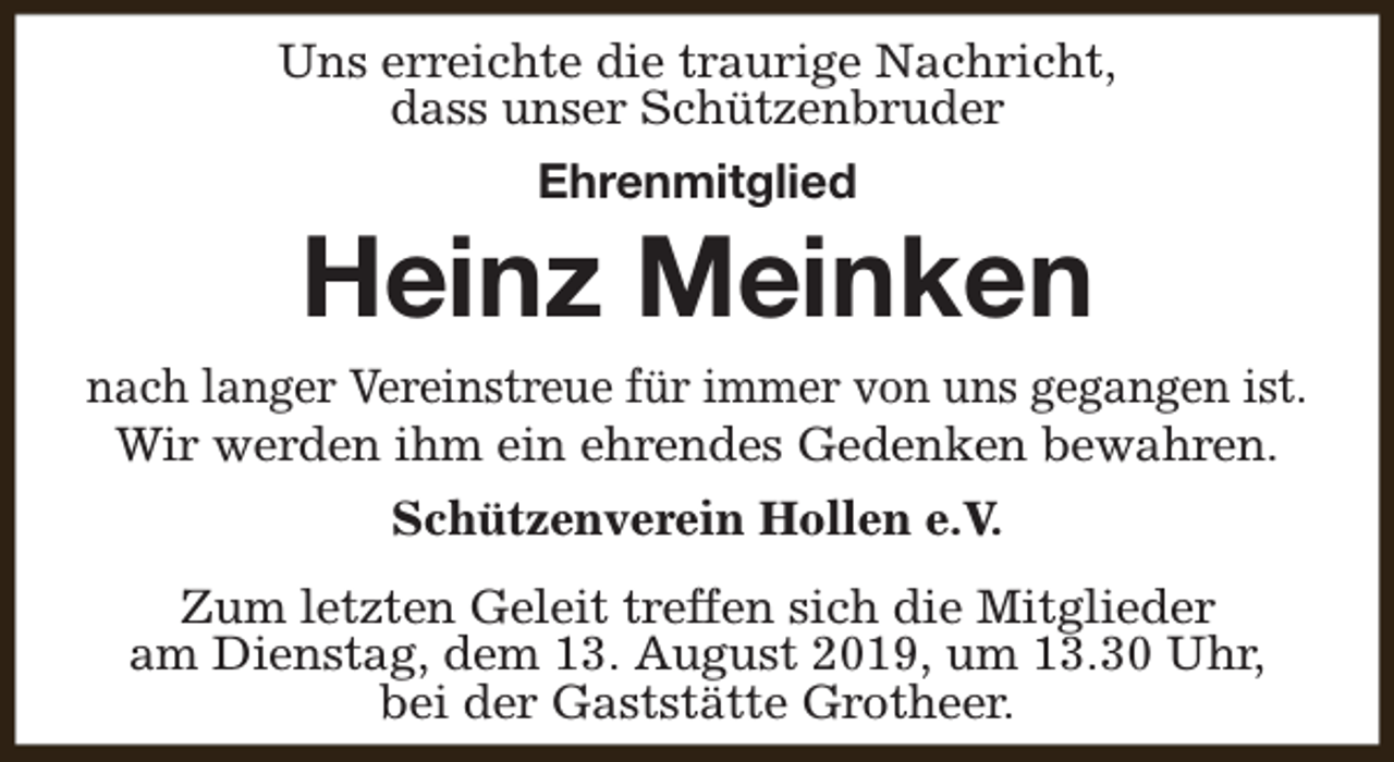 <p>Uns erreichte die traurige Nachricht,<br />dass unser Schützenbruder<br />Ehrenmitglied</p><p>Heinz Meinken</p><p>nach langer Vereinstreue für immer von uns gegangen ist.<br />Wir werden ihm ein ehrendes Gedenken bewahren.<br />Schützenverein Hollen e.V.<br />Zum letzten Geleit treffen sich die Mitglieder<br />am Dienstag, dem 13. August 2019, um 13.30 Uhr,<br />bei der Gaststätte Grotheer.</p>