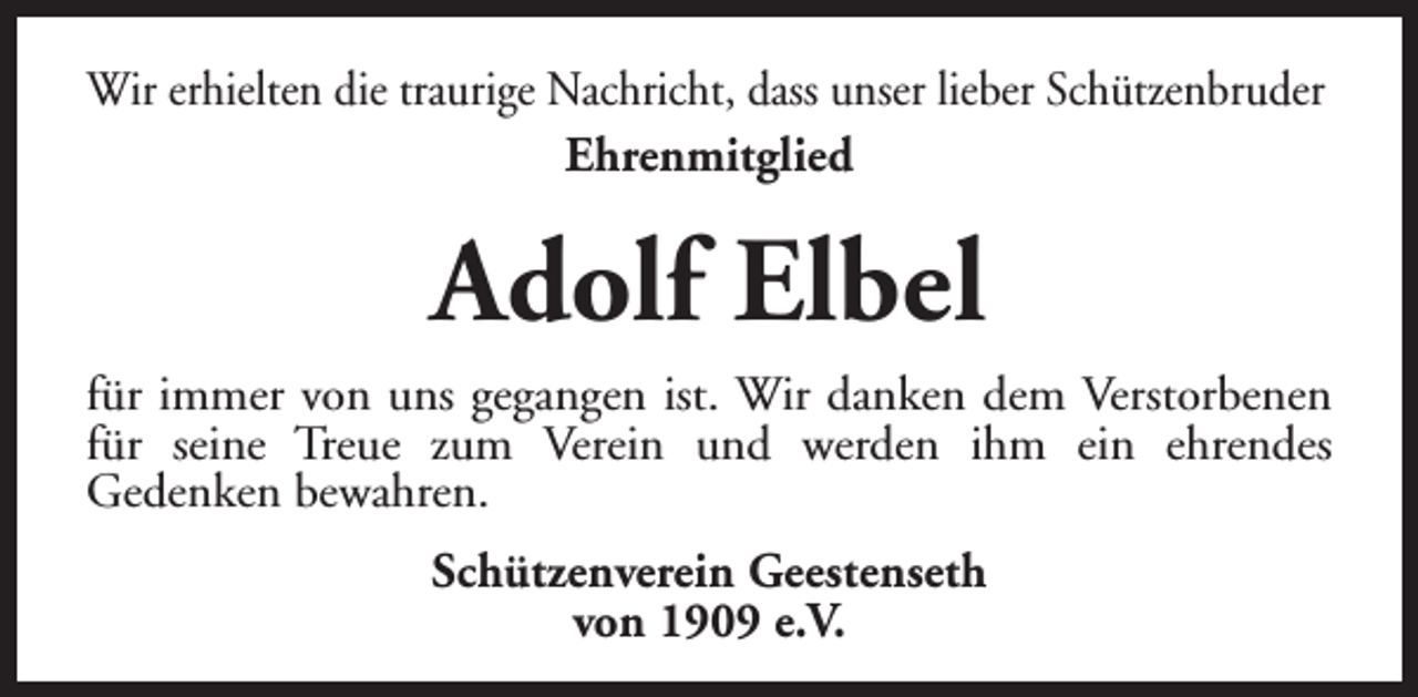 <p>Wir erhielten die traurige Nachricht, dass unser lieber Schützenbruder<br />Ehrenmitglied</p><p>Adolf Elbel<br />für immer von uns gegangen ist. Wir danken dem Verstorbenen<br />für seine Treue zum Verein und werden ihm ein ehrendes<br />Gedenken bewahren.<br />Schützenverein Geestenseth<br />von 1909 e.V.</p>