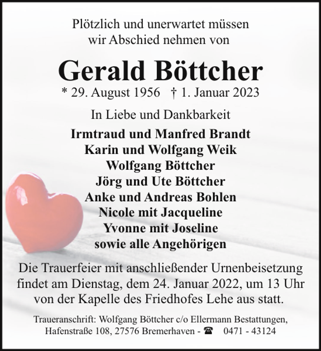 <p>Plötzlich und unerwartet müssen<br />wir Abschied nehmen von</p><p>Gerald Böttcher<br />* 29. August 1956 † 1. Januar 2023<br />In Liebe und Dankbarkeit<br />Irmtraud und Manfred Brandt<br />Karin und Wolfgang Weik<br />Wolfgang Böttcher<br />Jörg und Ute Böttcher<br />Anke und Andreas Bohlen<br />Nicole mit Jacqueline<br />Yvonne mit Joseline<br />sowie alle Angehörigen<br />Die Trauerfeier mit anschließender Urnenbeisetzung<br />findet am Dienstag, dem 24. Januar 2022, um 13 Uhr<br />von der Kapelle des Friedhofes Lehe aus statt.<br />Traueranschrift: Wolfgang Böttcher c/o Ellermann Bestattungen,<br />Hafenstraße 108, 27576 Bremerhaven - ( 0471 - 43124</p>