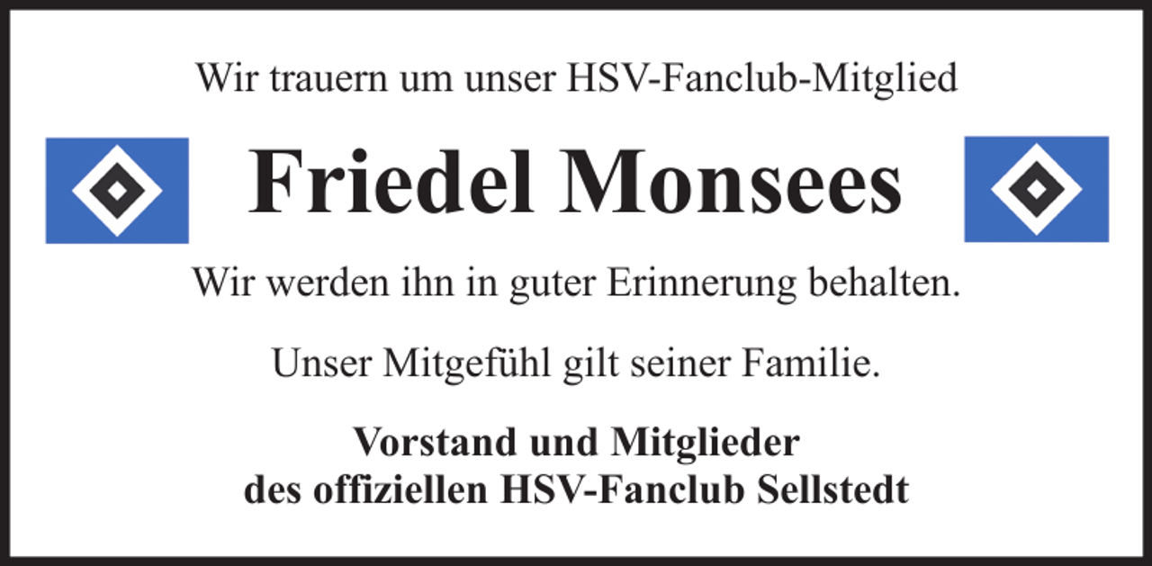 <p>Wir trauern um unser HSV-Fanclub-Mitglied</p>
<p>Friedel Monsees<br />Wir werden ihn in guter Erinnerung behalten.<br />Unser Mitgefühl gilt seiner Familie.<br />Vorstand und Mitglieder<br />des offiziellen HSV-Fanclub Sellstedt</p>