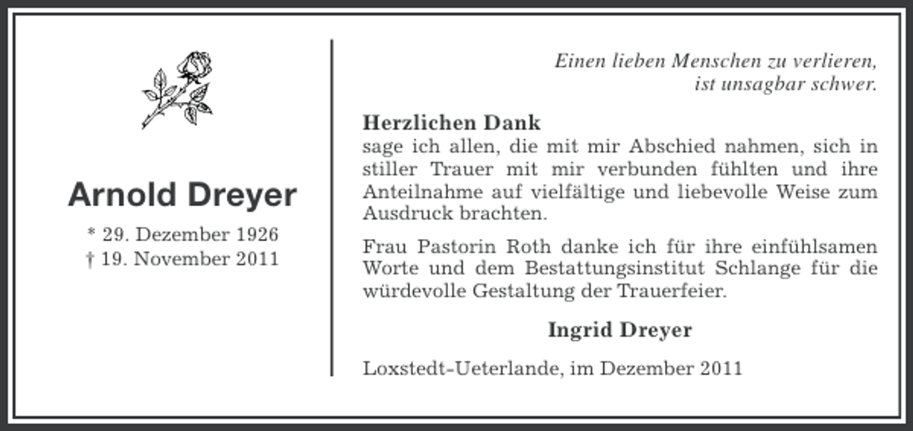 <p>Einen lieben Menschen zu verlieren,<br />ist unsagbar schwer.<br />Herzlichen Dank</p><p>Arnold Dreyer<br />* 29. Dezember 1926<br />† 19. November 2011</p><p>sage ich allen, die mit mir Abschied nahmen, sich in<br />stiller Trauer mit mir verbunden fühlten und ihre<br />Anteilnahme auf vielfältige und liebevolle Weise zum<br />Ausdruck brachten.<br />Frau Pastorin Roth danke ich für ihre einfühlsamen<br />Worte und dem Bestattungsinstitut Schlange für die<br />würdevolle Gestaltung der Trauerfeier.</p><p>Ingrid Dreyer<br />Loxstedt-Ueterlande, im Dezember 2011</p>