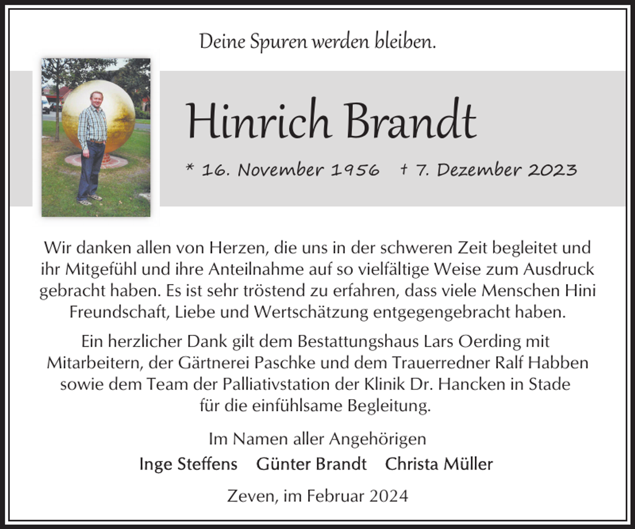<p>Deine Spuren werden bleiben.</p><p>Hinrich Brandt<br />* 16. November 1956</p><p>† 7. Dezember 2023</p><p>Wir danken allen von Herzen, die uns in der schweren Zeit begleitet und<br />ihr Mitgefühl und ihre Anteilnahme auf so vielfältige Weise zum Ausdruck<br />gebracht haben. Es ist sehr tröstend zu erfahren, dass viele Menschen Hini<br />Freundschaft, Liebe und Wertschätzung entgegengebracht haben.<br />Ein herzlicher Dank gilt dem Bestattungshaus Lars Oerding mit<br />Mitarbeitern, der Gärtnerei Paschke und dem Trauerredner Ralf Habben<br />sowie dem Team der Palliativstation der Klinik Dr. Hancken in Stade<br />für die einfühlsame Begleitung.<br />Im Namen aller Angehörigen<br />Zeven, im Februar 2024</p>